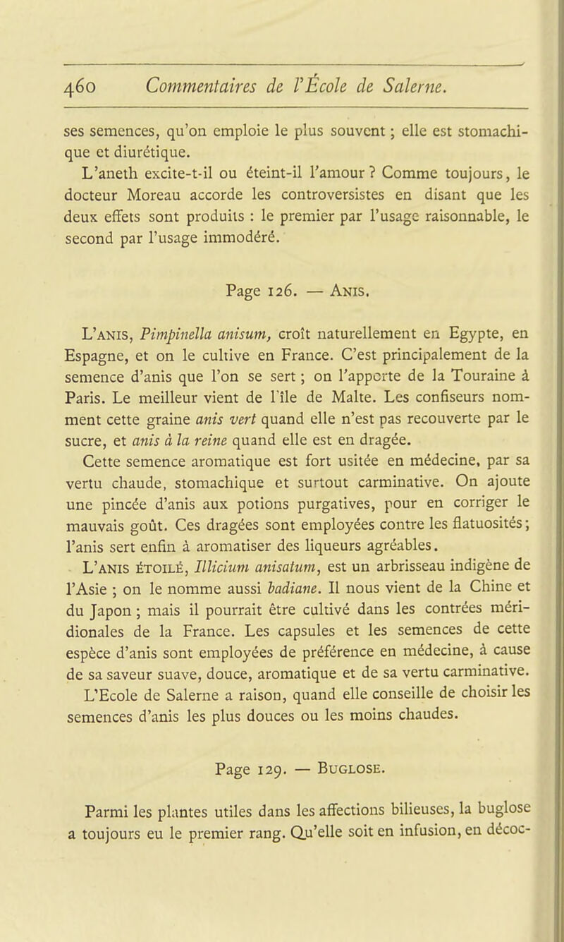 ses semences, qu'on emploie le plus souvent ; elle est stomachi- que et diurétique. L'aneth excite-t-il ou éteint-il l'amour? Comme toujours, le docteur Moreau accorde les controversistes en disant que les deuK effets sont produits : le premier par l'usage raisonnable, le second par l'usage immodéré. Page 126. — Anis. L'anis, Pîmpînella anisum, croît naturellement en Egypte, en Espagne, et on le cultive en France. C'est principalement de la semence d'anis que l'on se sert ; on l'apporte de la Touraine à Paris. Le meilleur vient de l'île de Malte. Les confiseurs nom- ment cette graine anis vert quand elle n'est pas recouverte par le sucre, et anis à la reine quand elle est en dragée. Cette semence aromatique est fort usitée en médecine, par sa vertu chaude, stomachique et surtout carminative. On ajoute une pincée d'anis aux potions purgatives, pour en corriger le mauvais goût. Ces dragées sont employées contre les flatuosités ; l'anis sert enfin à aromatiser des liqueurs agréables. L'anis étoilé, Illicium anisatum, est un arbrisseau indigène de l'Asie ; on le nomme aussi badiane. Il nous vient de la Chine et du Japon ; mais il pourrait être cultivé dans les contrées méri- dionales de la France. Les capsules et les semences de cette espèce d'anis sont employées de préférence en médecine, à cause de sa saveur suave, douce, aromatique et de sa vertu carminative. L'Ecole de Salerne a raison, quand elle conseille de choisir les semences d'anis les plus douces ou les moins chaudes. Page 129. — BuGLOSE. Parmi les plantes utiles dans les affections bilieuses, la buglose a toujours eu le premier rang. Qu'elle soit en infusion, en décoc-