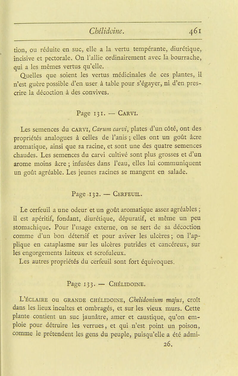 tion, ou réduite en suc, elle a la vertu tempérante, diurétique, incisive et pectorale. On l'allie ordinairement avec la bourrache, qui a les mêmes vertus qu'elle. Quelles que soient les vertus médicinales de ces plantes, il n'est guère possible d'en user à table pour s'égayer, ni d'en pres- crire la décoction à des convives. Page 131. — Carvi. Les semences du carvi, Carum carvi, plates d'un côté, ont des propriétés analogues à celles de l'anis ; elles ont un goût âcre aromatique, ainsi que sa racine, et sont une des quatre semences chaudes. Les semences du carvi cultivé sont plus grosses et d'un arôme moins âcre ; infusées dans l'eau, elles lui communiquent un goût agréable. Les jeunes racines se mangent en salade. Page 132. — Cerfeuil. Le cerfeuil a une odeur et un goût aromatique assez agréables ; il est apéritif, fondant, diurétique, dépuratif, et même un peu stomachique. Pour l'usage externe, on se sert de sa décoction comme d'un bon détersif et pour aviver les ulcères ; on l'ap- plique en cataplasme sur les ulcères putrides et cancéreux, sur les engorgements laiteux et scrofuleux. Les autres propriétés du cerfeuil sont fort équivoques. Page 133. — Chélidoine. L'ÉCLAIRÉ ou GRANDE CHÉLIDOINE, Chélidonium majus, croît dans les lieux incultes et ombragés, et sur les vieux murs. Cette plante contient un suc jaunâtre, amer et caustique, qu'on em- ploie pour détruire les verrues, et qui n'est point un poison, comme le prétendent les gens du peuple, puisqu'elle a été admi- 26.