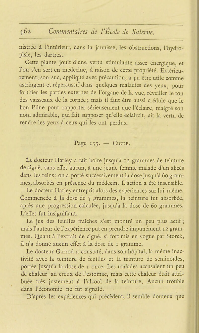 nistrée à l'intérieur, dans la jaunisse, les obstructions, l'hydro- pisie, les dartres. Cette plante jouit d'une vertu stimulante assez énergique, et Ton s'en sert en médecine, à raison de cette propriété. Extérieu- rement, son suc, appliqué avec précaution, a pu être utile comme astringent et répercussif dans quelques maladies des yeux, pour fortifier les parties externes de l'organe de la vue, réveiller le ton des vaisseaux de la cornée ; mais il faut être aussi crédule que le bon Pline pour rapporter sérieusement que l'éclairé, malgré son nom admirable, qui fait supposer qu'elle éclaircit, ait la vertu de rendre les yeux à ceux qui les ont perdus. Page 133. — CiGUE. Le docteur Harley a fait boire jusqu'à 12 grammes de teinture de ciguë, sans effet aucun, à une jeune femme malade d'un abcès dans les reins ; on a porté successivement la dose jusqu'à 60 gram- mes, absorbés en présence du médecin. L'action a été insensible. Le docteur Harley entreprit alors des expériences sur lui-même. Commencée à la dose de 5 grammes, la teinture fut absorbée, après une progression calculée, jusqu'à la dose de 60 grammes. L^'effet fut insignifiant. Le jus des feuilles fraîches s'est montré un peu plus actif; mais l'auteur de l'expérience put en prendre impunément 12 gram- mes. Quant à l'extrait de ciguë, si fort mis en vogue par Storck, il n'a donné aucun effet à la dose de i gramme. Le docteur Garrod a constaté, dans son hôpital, la même inac- tivité avec la teinture de feuilles et la teinture de séminoïdes, portée jusqu'à la dose de i once. Les malades accusaient un peu de chaleur au creux de l'estomac, mais cette chaleur était attri- buée très justement à l'alcool de la teinture. Aucun trouble dans l'économie ne fut signalé. D'après les expériences qui précèdent, il semble douteux que