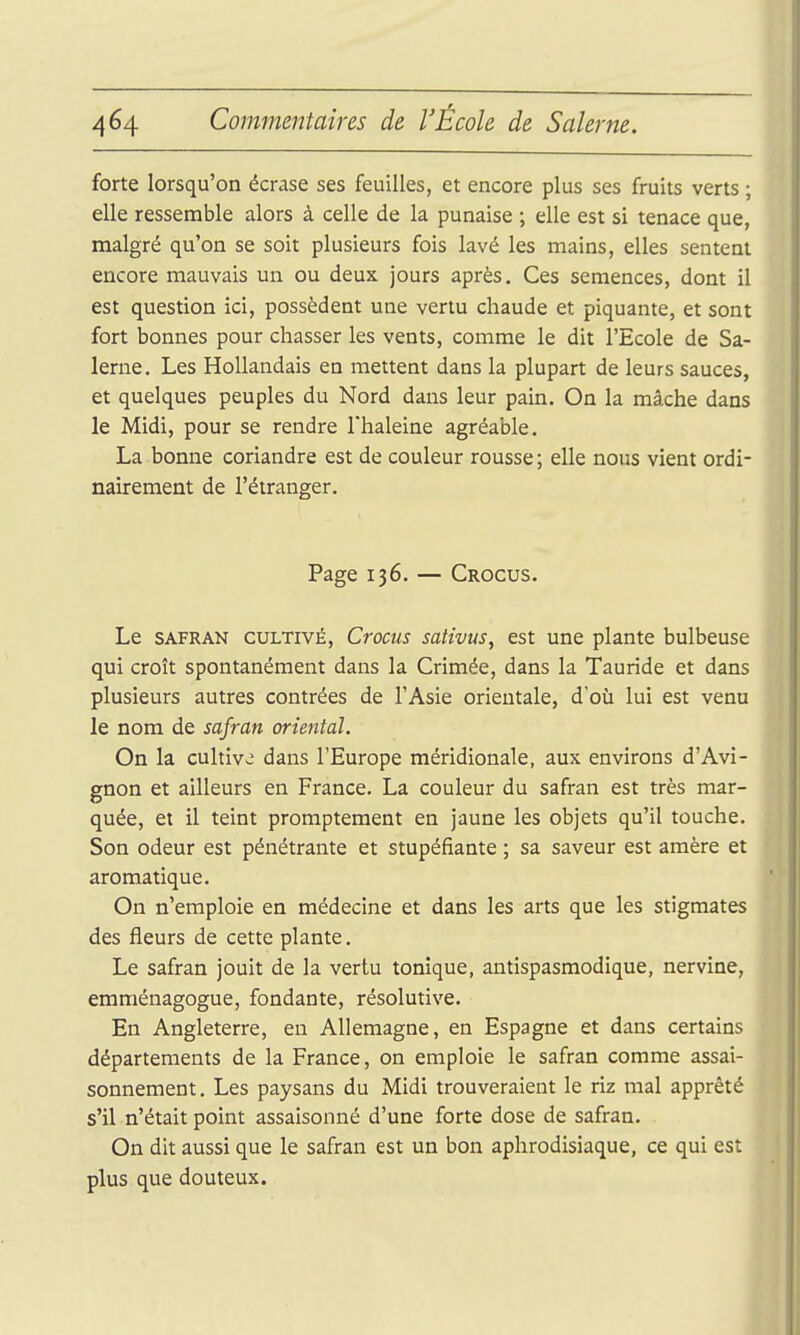 forte lorsqu'on écrase ses feuilles, et encore plus ses fruits verts ; elle ressemble alors à celle de la punaise ; elle est si tenace que, malgré qu'on se soit plusieurs fois lavé les mains, elles sentent encore mauvais un ou deux jours après. Ces semences, dont il est question ici, possèdent une vertu chaude et piquante, et sont fort bonnes pour chasser les vents, comme le dit l'Ecole de Sa- lerne. Les Hollandais en mettent dans la plupart de leurs sauces, et quelques peuples du Nord dans leur pain. On la mâche dans le Midi, pour se rendre Thaleine agréable. La bonne coriandre est de couleur rousse; elle nous vient ordi- nairement de l'étranger. Page 136. — Crocus. Le SAFRAN CULTIVÉ, Crocus sativus, est une plante bulbeuse qui croît spontanément dans la Crimée, dans la Tauride et dans plusieurs autres contrées de l'Asie orientale, d'où lui est venu le nom de safran oriental. On la cultive dans l'Europe méridionale, aux environs d'Avi- gnon et ailleurs en France. La couleur du safran est très mar- quée, et il teint promptement en jaune les objets qu'il touche. Son odeur est pénétrante et stupéfiante ; sa saveur est araère et aromatique. On n'emploie en médecine et dans les arts que les stigmates des fleurs de cette plante. Le safran jouit de la vertu tonique, antispasmodique, nervine, emménagogue, fondante, résolutive. En Angleterre, eu Allemagne, en Espagne et dans certains départements de la France, on emploie le safran comme assai- sonnement. Les paysans du Midi trouveraient le riz mal apprêté s'il n'était point assaisonné d'une forte dose de safran. On dit aussi que le safran est un bon aphrodisiaque, ce qui est plus que douteux.