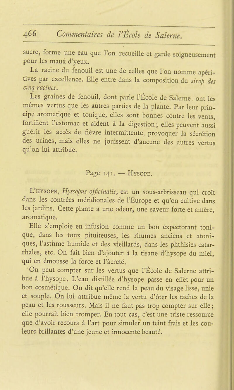 sucre, forme une eau que l'on recueille et garde soigneusement pour les maux d'yeux. La racine du fenouil est une de celles que l'on nomme apéri- tives par excellence. Elle entre dans la composition du sirop des cinq racines. Les graines de fenouil, dont parle l'École de Salerne. ont les mêmes vertus que les autres parties de la plante. Par leur prin- cipe aromatique et tonique, elles sont bonnes contre les vents, fortifient l'estomac et aident à la digestion ; elles peuvent aussi guérir les accès de fièvre intermittente, provoquer la sécrétion des urines, mais elles ne jouissent d'aucune des autres vertus qu'on lui attribue. Page 141. — Hysope. L'hysope, Hyssopus officinalis, est un sous-arbrisseau qui croît dans les contrées méridionales de l'Europe et qu'on cultive dans les jardins. Cette plante a une odeur, une saveur forte et amère, aromatique. Elle s'emploie en infusion comme un bon expectorant toni- que, dans les toux pituiteuses, les rhumes anciens et atoni- ques, l'asthme humide et des vieillards, dans les phthisies catar- rhales, etc. On fait bien d'ajouter à la tisane d'hysope du miel, qui en émousse la force et l'âcreté. On peut compter sur les vertus que l'École de Salerne attri- bue à l'hysope. L'eau distillée d'hysope passe en eflFet pour un bon cosmétique. On dit qu'elle rend la peau du visage lisse, unie et souple. On lui attribue même la vertu d'ôter les taches de la peau et les rousseurs. Mais il ne faut pas trop compter sur elle; elle pourrait bien tromper. En tout cas, c'est une triste ressource que d'avoir recours à l'art pour simuler un teint frais et les cou- leurs brillantes d'une jeune et innocente beauté.