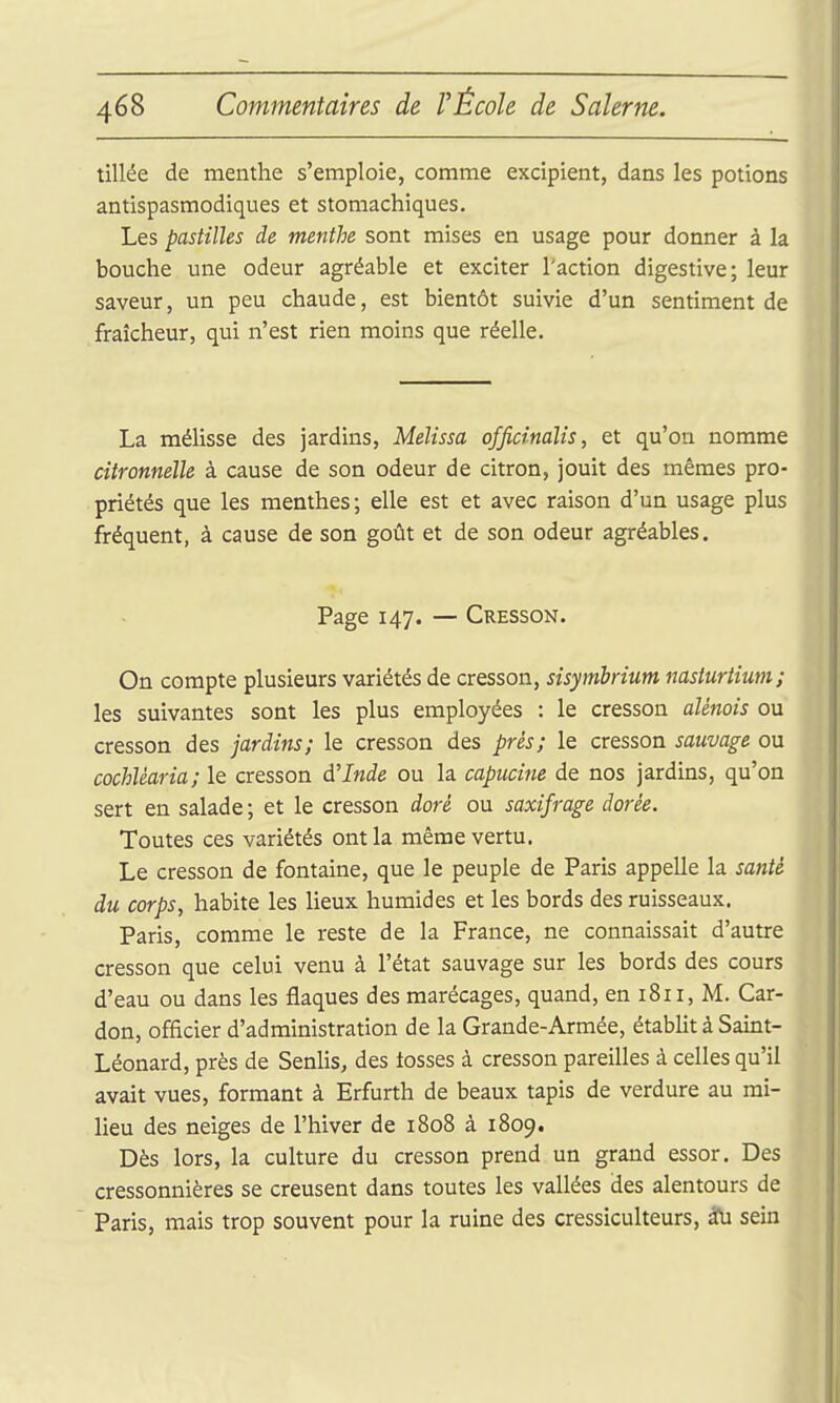 tillée de menthe s'emploie, comme excipient, dans les potions antispasmodiques et stomachiques. Les pastilles de menthe sont mises en usage pour donner à la bouche une odeur agréable et exciter l'action digestive; leur saveur, un peu chaude, est bientôt suivie d'un sentiment de fraîcheur, qui n'est rien moins que réelle. La mélisse des jardins, Melissa officinalis, et qu'on nomme citronnelle à cause de son odeur de citron, jouit des mêmes pro- priétés que les menthes; elle est et avec raison d'un usage plus fréquent, à cause de son goût et de son odeur agréables. Page 147. — Cresson. On compte plusieurs variétés de cresson, sisymhrium nasturtium; les suivantes sont les plus employées : le cresson aUnois ou cresson des jardins; le cresson des prés; le cresson sauvage ou cochlèaria; le cresson d'Inde ou la capucine de nos jardins, qu'on sert en salade ; et le cresson doré ou saxifrage dorée. Toutes ces variétés ont la même vertu. Le cresson de fontaine, que le peuple de Paris appelle la santé du corps, habite les lieux humides et les bords des ruisseaux. Paris, comme le reste de la France, ne connaissait d'autre cresson que celui venu à l'état sauvage sur les bords des cours d'eau ou dans les flaques des marécages, quand, en 1811, M. Car- don, officier d'administration de la Grande-Armée, étabht à Saint- Léonard, près de Senlis, des tosses à cresson pareilles à celles qu'il avait vues, formant à Erfurth de beaux tapis de verdure au mi- lieu des neiges de l'hiver de 1808 à 1809. Dès lors, la culture du cresson prend un grand essor. Des cressonnières se creusent dans toutes les vallées des alentours de Paris, mais trop souvent pour la ruine des cressiculteurs, 2fu sein