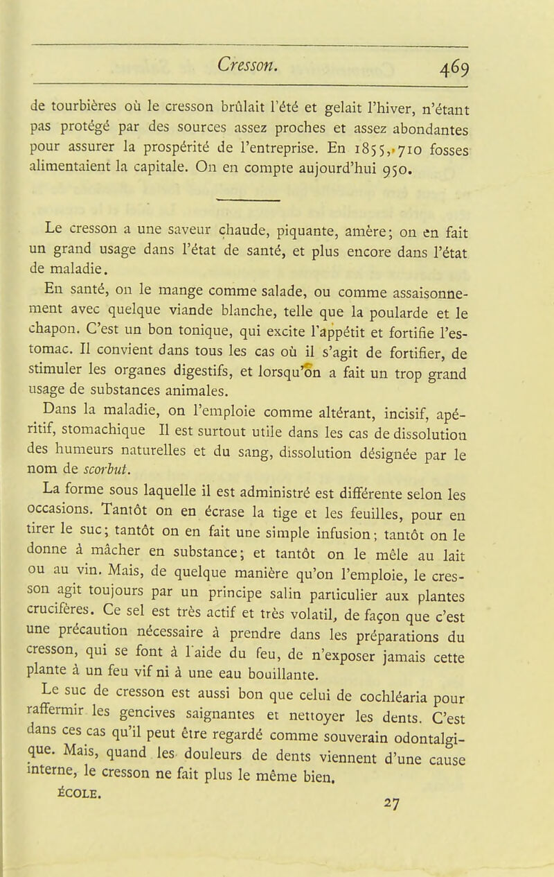de tourbières où le cresson brûlait l'été et gelait l'hiver, n'étant pas protégé par des sources assez proches et assez abondantes pour assurer la prospérité de l'entreprise. En 1855,>710 fosses alimentaient la capitale. On en compte aujourd'hui 950. Le cresson a une saveur chaude, piquante, amère; on en fait un grand usage dans l'état de santé, et plus encore dans l'état de maladie. En santé, on le mange comme salade, ou comme assaisonne- ment avec quelque viande blanche, telle que la poularde et le chapon. C'est un bon tonique, qui excite l'appétit et fortifie l'es- tomac. Il convient dans tous les cas où il s'agit de fortifier, de stimuler les organes digestifs, et lorsqu'on a fait un trop grand usage de substances animales. ^ Dans la maladie, on l'emploie comme altérant, incisif, apé- ritif, stomachique II est surtout utile dans les cas de dissolution des humeurs naturelles et du sang, dissolution désignée par le nom de scorbut. La forme sous laquelle il est administré est différente selon les occasions. Tantôt on en écrase la tige et les feuilles, pour en tirer le suc; tantôt on en fait une simple infusion; tantôt on le donne à mâcher en substance; et tantôt on le mêle au lait ou au vin. Mais, de quelque manière qu'on l'emploie, le cres- son agit toujours par un principe salin particulier aux plantes crucifères. Ce sel est très actif et très volatil, de façon que c'est une précaution nécessaire à prendre dans les préparations du cresson, qui se font à laide du feu, de n'exposer jamais cette plante à un feu vif ni à une eau bouillante. Le suc de cresson est aussi bon que celui de cochléaria pour raffermir les gencives saignantes et nettoyer les dents. C'est dans ces cas qu'il peut être regardé comme souverain odontalgi- que. Mais, quand les- douleurs de dents viennent d'une cause interne, le cresson ne fait plus le même bien. iCOLE. 27