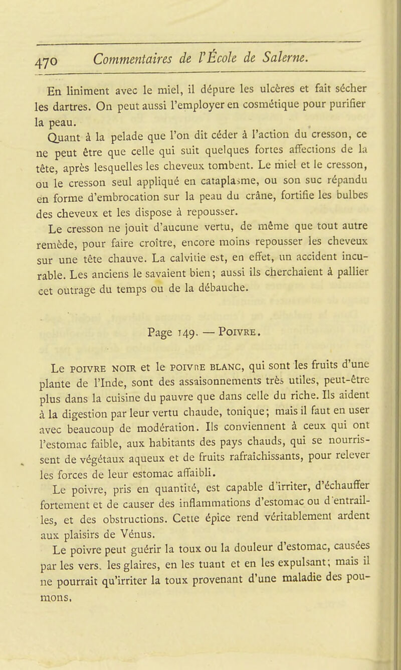 En Uniment avec le miel, il dépure les ulcères et fait sécher les dartres. On peut aussi l'employer en cosmétique pour purifier la peau. Quant à la pelade que l'on dit céder à l'action du cresson, ce ne peut être que celle qui suit quelques fortes affections de la tête, après lesquelles les cheveux tombent. Le tiiiel et le cresson, ou le cresson seul appliqué en cataplasme, ou son suc répandu en forme d'embrocation sur la peau du crâne, fortifie les bulbes des cheveux et les dispose à repousser. Le cresson ne jouit d'aucune vertu, de même que tout autre remède, pour faire croître, encore moins repousser les cheveux sur une tête chauve. La calvitie est, en effet, un accident incu- rable. Les anciens le savaient bien; aussi ils cherchaient à pallier cet outrage du temps ou de la débauche. Page 749. — Poivre. Le POIVRE NOIR et le PorvnE blanc, qui sont les fruits d'une plante de l'Inde, sont des assaisonnements très utiles, peut-être plus dans la cuisine du pauvre que dans celle du riche. Ils aident à la digestion par leur vertu chaude, tonique; mais il faut en user avec beaucoup de modération. Ils conviennent à ceux qui ont l'estomac faible, aux habitants des pays chauds, qui se nourris- sent de végétaux aqueux et de fruits rafraîchissants, pour relever les forces de leur estomac affaibli. Le poivre, pris en quantité, est capable d'irriter, d'échauffer fortement et de causer des inflammations d'estomac ou d entrail- les, et des obstructions. Cette épice rend véritablement ardent aux plaisirs de Vénus. Le poivre peut guérir la toux ou la douleur d'estomac, causées par les vers, les glaires, en les tuant et en les expulsant; mais il ne pourrait qu'irriter la toux provenant d'une maladie des pou- mons.