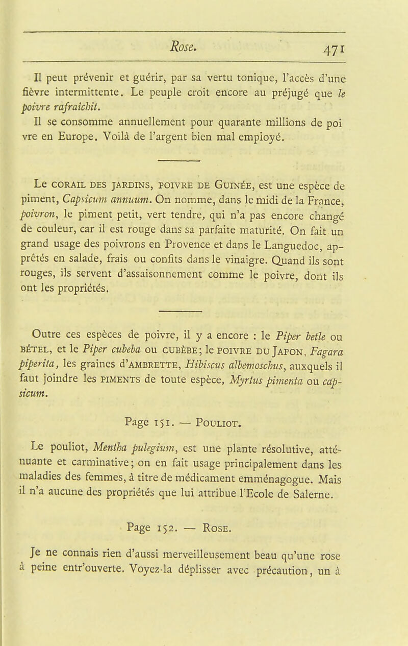 Il peut prévenir et guérir, par sa vertu tonique, l'accès d'une fièvre intermittente. Le peuple croit encore au préjugé que h poivre rafraîchit. Il se consomme annuellement pour quarante millions de poi vre en Europe. Voilà de l'argent bien mal employé. Le CORAIL DES JARDINS, POIVRE DE GuiNÉE, est Une espècc de piment, Capsicum annuum. On nomme, dans le midi de la France, poivron, le piment petit, vert tendre, qui n'a pas encore changé de couleur, car il est rouge dans sa parfaite maturité. On fait un grand usage des poivrons en Provence et dans le Languedoc, ap- prêtés en salade, frais ou confits dans le vinaigre. Quand ils sont rouges, ils servent d'assaisonnement comme le poivre, dont ils ont les propriétés. Outre ces espèces de poivre, il y a encore : le Piper betk ou BÉTEL, et le Piper ciibela ou cubèbe; le poivre du Japon, Fagara piperita, les graines d'AMBRETTE, Hibiscus albemoschis, auxquels il faut joindre les piments de toute espèce, Myrlus pimenta ou cap- sicum. Page 151. — PouLioT. Le pouliot, Mentha pulegium, est une plante résolutive, atté- nuante et carminative; on en fait usage principalement dans les maladies des femmes, à titre de médicament emménagogue. Mais il n'a aucune des propriétés que lui attribue l'Ecole de Salerne. Page 152. — Rose. Je ne connais rien d'aussi merveilleusement beau qu'une rose à peine entr'ouverte. Voyez-la déplisser avec précaution, un à
