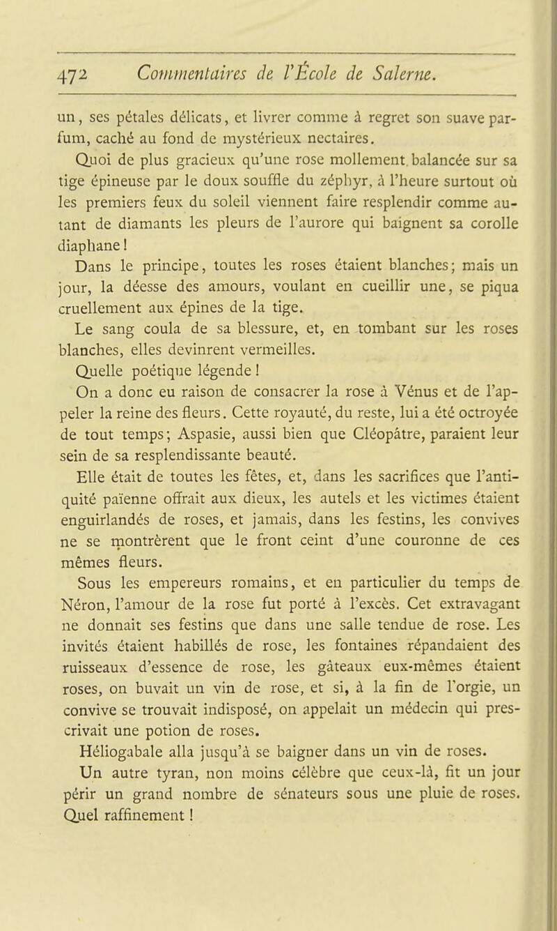 un, ses pétales délicats, et livrer comme à regret son suave par- fum, caché au fond de mystérieux nectaires, QLioi de plus gracieux qu'une rose mollement, balancée sur sa tige épineuse par le doux souffle du zéphyr, à l'heure surtout où les premiers feux du soleil viennent faire resplendir comme au- tant de diamants les pleurs de l'aurore qui baignent sa corolle diaphane 1 Dans le principe, toutes les roses étaient blanches ; mais un jour, la déesse des amours, voulant en cueillir une, se piqua cruellement aux épines de la tige. Le sang coula de sa blessure, et, en tombant sur les roses blanches, elles devinrent vermeilles. Quelle poétique légende ! On a donc eu raison de consacrer la rose à Vénus et de l'ap- peler la reine des fleurs. Cette royauté, du reste, lui a été octroyée de tout temps; Aspasie, aussi bien que Cléopâtre, paraient leur sein de sa resplendissante beauté. Elle était de toutes les fêtes, et, dans les sacrifices que l'anti- quité païenne offrait aux dieux, les autels et les victimes étaient enguirlandés de roses, et jamais, dans les festins, les convives ne se rnontrèrent que le front ceint d'une couronne de ces mêmes fleurs. Sous les empereurs romains, et en particulier du temps de Néron, l'amour de la rose fut porté à l'excès. Cet extravagant ne donnait ses festins que dans une salle tendue de rose. Les invités étaient habillés de rose, les fontaines répandaient des ruisseaux d'essence de rose, les gâteaux eux-mêmes étaient roses, on buvait un vin de rose, et si, à la fin de l'orgie, un convive se trouvait indisposé, on appelait un médecin qui pres- crivait une potion de roses. Héliogabale alla jusqu'à se baigner dans un vin de roses. Un autre tyran, non moins célèbre que ceux-là, fit un jour périr un grand nombre de sénateurs sous une pluie de roses. Quel raffinement !
