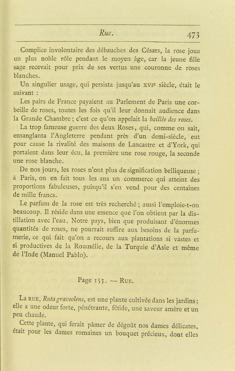 Rue. Complice involontaire des débauches des Césars, la rose joua un plus noble rôle pendant le moyen âge, car la jeune fille sage recevait pour prix de ses vertus une couronne de roses blanches. Un singulier usage, qui persista jusqu'au xvF siècle, était le suivant : Les pairs de France payaient au Parlement de Paris une cor- beille de roses, toutes les fois qu'il leur donnait audience dans la Grande Chambre ; c'est ce qu'on appelait la baillée des roses. La trop fameuse guerre des deux Roses, qui, comme on sait, ensanglanta l'Angleterre pendant près d'un demi-siècle, eut pour cause la rivalité des maisons de Lancastre et d'York, qui portaient dans leur écu, la première une rose rouge, la seconde une rose blanche. De nos jours, les roses n'ont plus de signification belliqueuse ; à Paris, on en fait tous les ans un commerce qui atteint des proportions fabuleuses, puisqu'il s'en vend pour des centaines de mille francs. Le parfum de la rose est très recherché ; aussi l'emploie-t-on beaucoup. Il réside dans une essence que l'on obtient par la dis- tillation avec l'eau. Notre pays, bien que produisant d'énormes quantités de roses, ne pourrait suffire aux besoins de la parfu- merie, ce qui fait qu'on a recours aux plantations si vastes et si productives de la Roumélie, de la Turquie d'Asie et même de l'Inde (Manuel Pablo). Page 153. — Rue. La RUE, Rutagraveolens, est une plante cultivée dans les jardins ; elle a une odeur forte, pénétrante, fétide, une saveur amère et un peu chaude. Cette plante, qui ferait pâmer de dégoût nos dames délicates, était pour les dames romaines un bouquet précieux, dont elles