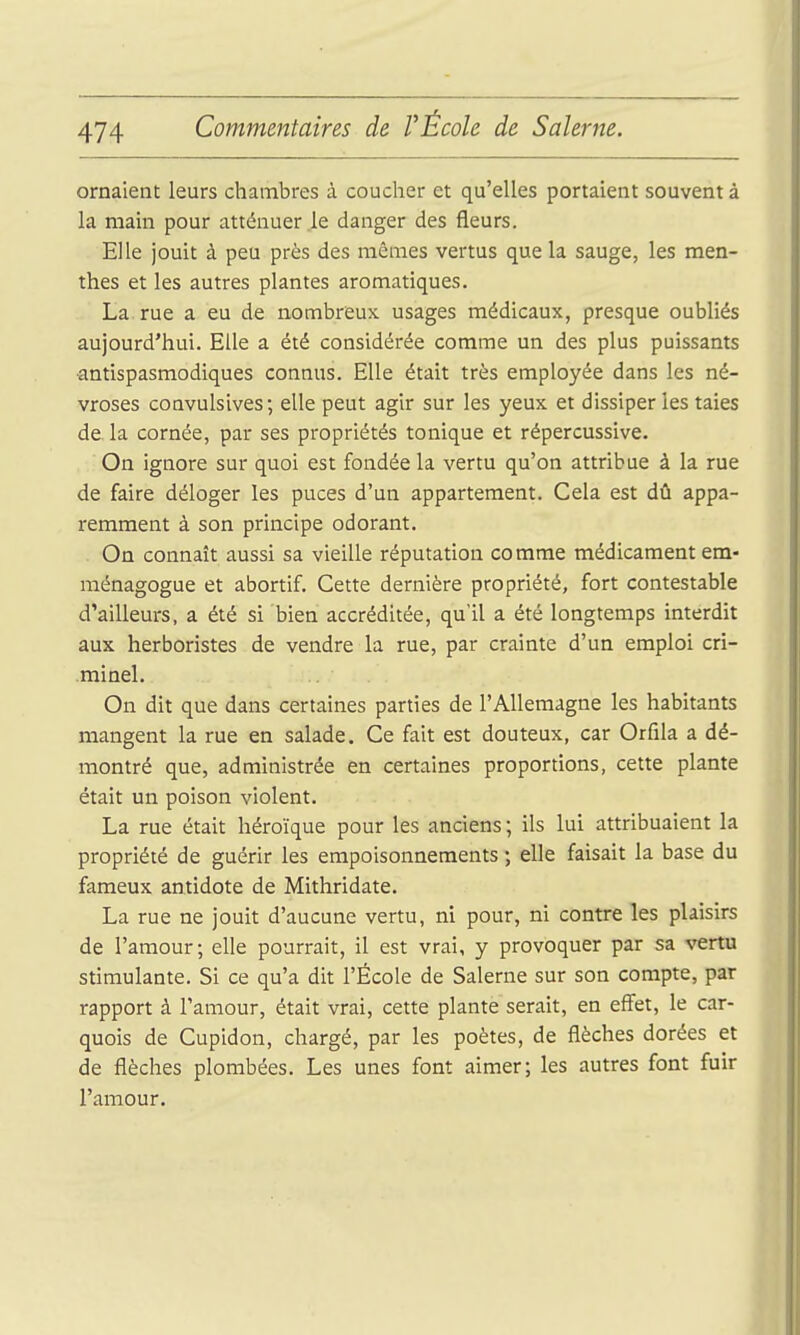 ornaient leurs chambres à coucher et qu'elles portaient souvent à la main pour atténuer le danger des fleurs. Elle jouit à peu près des mêmes vertus que la sauge, les men- thes et les autres plantes aromatiques. La rue a eu de nombreux usages médicaux, presque oubliés aujourd'hui. Elle a été considérée comme un des plus puissants antispasmodiques connus. Elle était très employée dans les né- vroses convulsives; elle peut agir sur les yeux et dissiper les taies de la cornée, par ses propriétés tonique et répercussive. On ignore sur quoi est fondée la vertu qu'on attribue à la rue de faire déloger les puces d'un appartement. Cela est dû appa- remment à son principe odorant. On connaît aussi sa vieille réputation comme médicament em- ménagogue et abortif. Cette dernière propriété, fort contestable d'ailleurs, a été si bien accréditée, qu'il a été longtemps interdit aux herboristes de vendre la rue, par crainte d'un emploi cri- .minel. On dit que dans certaines parties de l'Allemagne les habitants mangent la rue en salade. Ce fait est douteux, car Orfila a dé- montré que, administrée en certaines proportions, cette plante était un poison violent. La rue était héroïque pour les anciens ; ils lui attribuaient la propriété de guérir les empoisonnements ; elle faisait la base du fameux antidote de Mithridate. La rue ne jouit d'aucune vertu, ni pour, ni contre les plaisirs de l'amour; elle pourrait, il est vrai, y provoquer par sa vertu stimulante. Si ce qu'a dit l'École de Salerne sur son compte, par rapport à l'amour, était vrai, cette plante serait, en effet, le car- quois de Cupidon, chargé, par les poètes, de flèches dorées et de flèches plombées. Les unes font aimer; les autres font fuir l'amour.