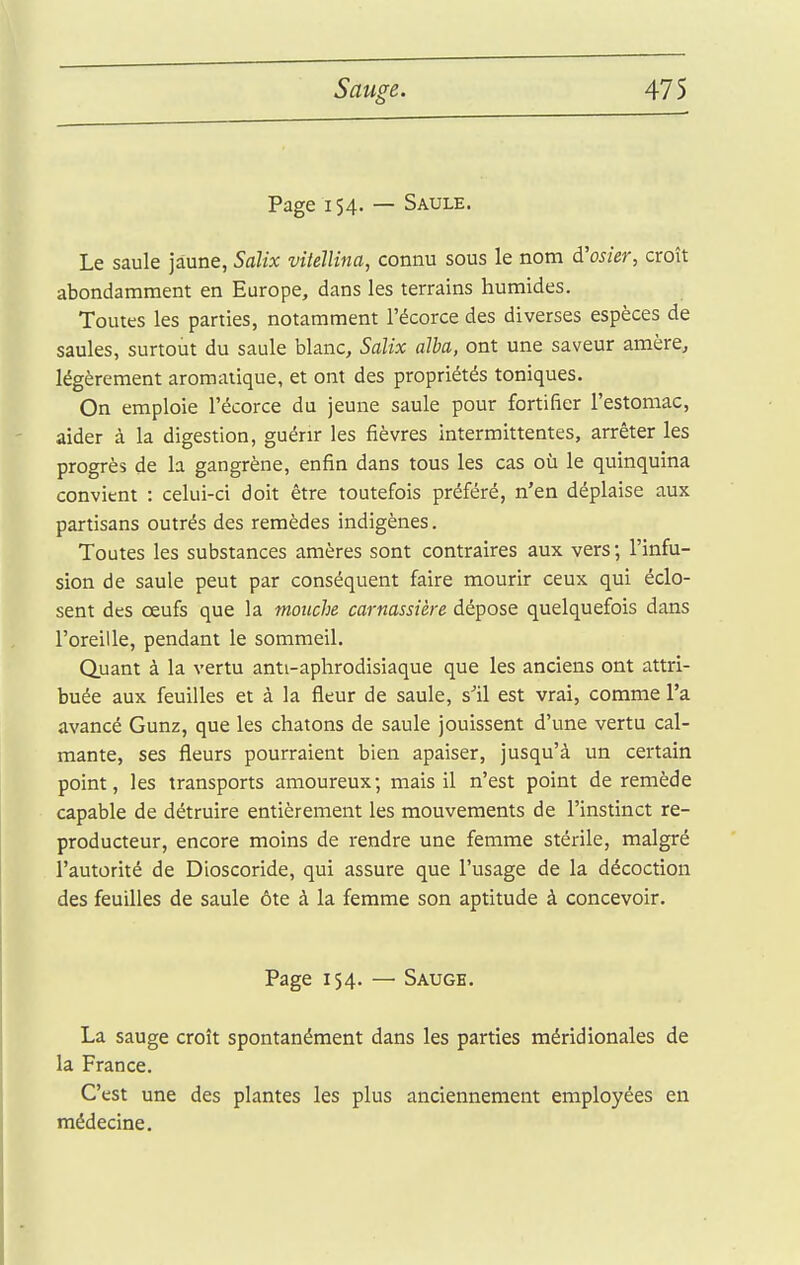 Page 154. — Saule. Le saule jaune, Salix vitellina, connu sous le nom d'osier, croît abondamment en Europe, dans les terrains humides. Toutes les parties, notamment l'écorce des diverses espèces de saules, surtout du saule blanc, Salix dlba, ont une saveur amère, légèrement aromatique, et ont des propriétés toniques. On emploie l'écorce du jeune saule pour fortifier l'estomac, aider à la digestion, guérir les fièvres intermittentes, arrêter les progrès de la gangrène, enfin dans tous les cas où le quinquina convient : celui-ci doit être toutefois préféré, n'en déplaise aux partisans outrés des remèdes indigènes. Toutes les substances amères sont contraires aux vers; l'infu- sion de saule peut par conséquent faire mourir ceux qui éclo- sent des œufs que la mouche carnassière dépose quelquefois dans l'oreille, pendant le sommeil. Q.uant à la vertu anti-aphrodisiaque que les anciens ont attri- buée aux feuilles et à la fleur de saule, s''il est vrai, comme l'a avancé Gunz, que les chatons de saule jouissent d'une vertu cal- mante, ses fleurs pourraient bien apaiser, jusqu'à un certain point, les transports amoureux; mais il n'est point de remède capable de détruire entièrement les mouvements de l'instinct re- producteur, encore moins de rendre une femme stérile, malgré l'autorité de Dioscoride, qui assure que l'usage de la décoction des feuilles de saule ôte à la femme son aptitude à concevoir. Page 154. — Saugh. La sauge croît spontanément dans les parties méridionales de la France. C'est une des plantes les plus anciennement employées en médecine.