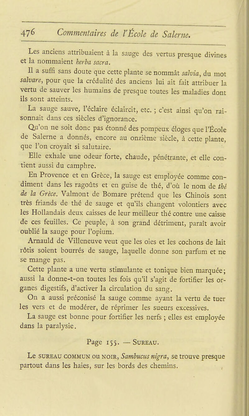 Les anciens attribuaient à la sauge des vertus presque divines et la nommaient herha sacra. Il a suffi sans doute que cette plante se nommât salvia, du mot salvare, pour que la crédulité des anciens lui ait fait attribuer la vertu de sauver les humains de presque toutes les maladies dont ils sont atteints. La sauge sauve, l'éclairé éclaircit, etc. ; c'est ainsi qu'on rai- sonnait dans ces siècles d'ignorance. Qu'on ne soit donc pas étonné des pompeux éloges que l'École de Salerne a donnés, encore au onzième siècle, à cette plante, que l'on croyait si salutaire. Elle exhale une odeur forte, chaude, pénétrante, et elle con- tient aussi du camphre. En Provence et en Grèce, la sauge est employée comme con- diment dans les ragoûts et en guise de thé, d'où le nom de thé de la Grèce. Valmont de Bomare prétend que les Chinois sont très friands de thé de sauge et qu'ils changent volontiers avec les Hollandais deux caisses de leur meilleur thé contre une caisse de ces feuilles. Ce peuple, à son grand détriment, paraît avoir oublié la sauge pour l'opium. Arnauld de Villeneuve veut que les oies et les cochons de lait rôtis soient bourrés de sauge, laquelle donne son parfum et ne se mange pas. Cette plante a une vertu stimulante et tonique bien marquée ; aussi la donne-t-on toutes les fois qu'il s'agit de fortifier les or- ganes digestifs, d'activer la circulation du sang. On a aussi préconisé la sauge comme ayant la vertu de tuer les vers et de modérer, de réprimer les sueurs excessives. La sauge est bonne pour fortifier les nerfs ; elles est employée dans la paralysie. Page 155. — Sureau. Le SUREAU COMMUN OU NOIR, Savïbuciis nîgra, se trouve presque partout dans les haies, sur les bords des chemins. ,