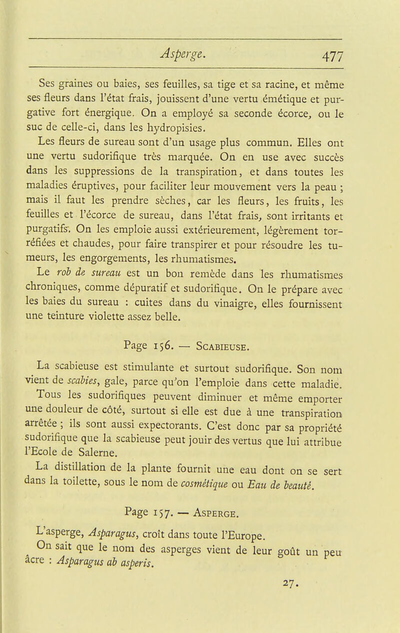 Ses graines ou baies, ses feuilles, sa tige et sa racine, et même ses fleurs dans l'état frais, jouissent d'une vertu émétique et pur- gative fort énergique. On a employé sa seconde écorce, ou le suc de celle-ci, dans les hydropisies. Les fleurs de sureau sont d'un usage plus commun. Elles ont une vertu sudorifique très marquée. On en use avec succès dans les suppressions de la transpiration, et dans toutes les maladies éruptives, pour faciliter leur mouvement vers la peau ; mais il faut les prendre sèches, car les fleurs, les fruits, les feuilles et l'écorce de sureau, dans l'état frais^ sont irritants et purgatifs-. On les emploie aussi extérieurement, légèrement tor- réfiées et chaudes, pour faire transpirer et pour résoudre les tu- meurs, les engorgements, les rhumatismes. Le rob de sureau est un bon remède dans les rhumatismes chroniques, comme dépuratif et sudorifique. On le prépare avec les baies du sureau : cuites dans du vinaigre, elles fournissent une teinture violette assez belle. Page 156. — ScABiEusE. La scabieuse est stimulante et surtout sudorifique. Son nom vient de scàbies, gale, parce qu'on l'emploie dans cette maladie. Tous les sudorifiques peuvent diminuer et même emporter une douleur de côté, surtout si elle est due à une transpiration arrêtée ; ils sont aussi expectorants. C'est donc par sa propriété sudorifique que la scabieuse peut jouir des vertus que lui attribue l'Ecole de Salerne. La distillation de la plante fournit une eau dont on se sert dans la toilette, sous le nom de cosmétique ou Eau de beauté. Page 157. — Asperge. L'asperge, Asparagus, croît dans toute l'Europe. ^ On sait que le nom des asperges vient de leur goût un peu acre : Asparagus ab asperis. 27.