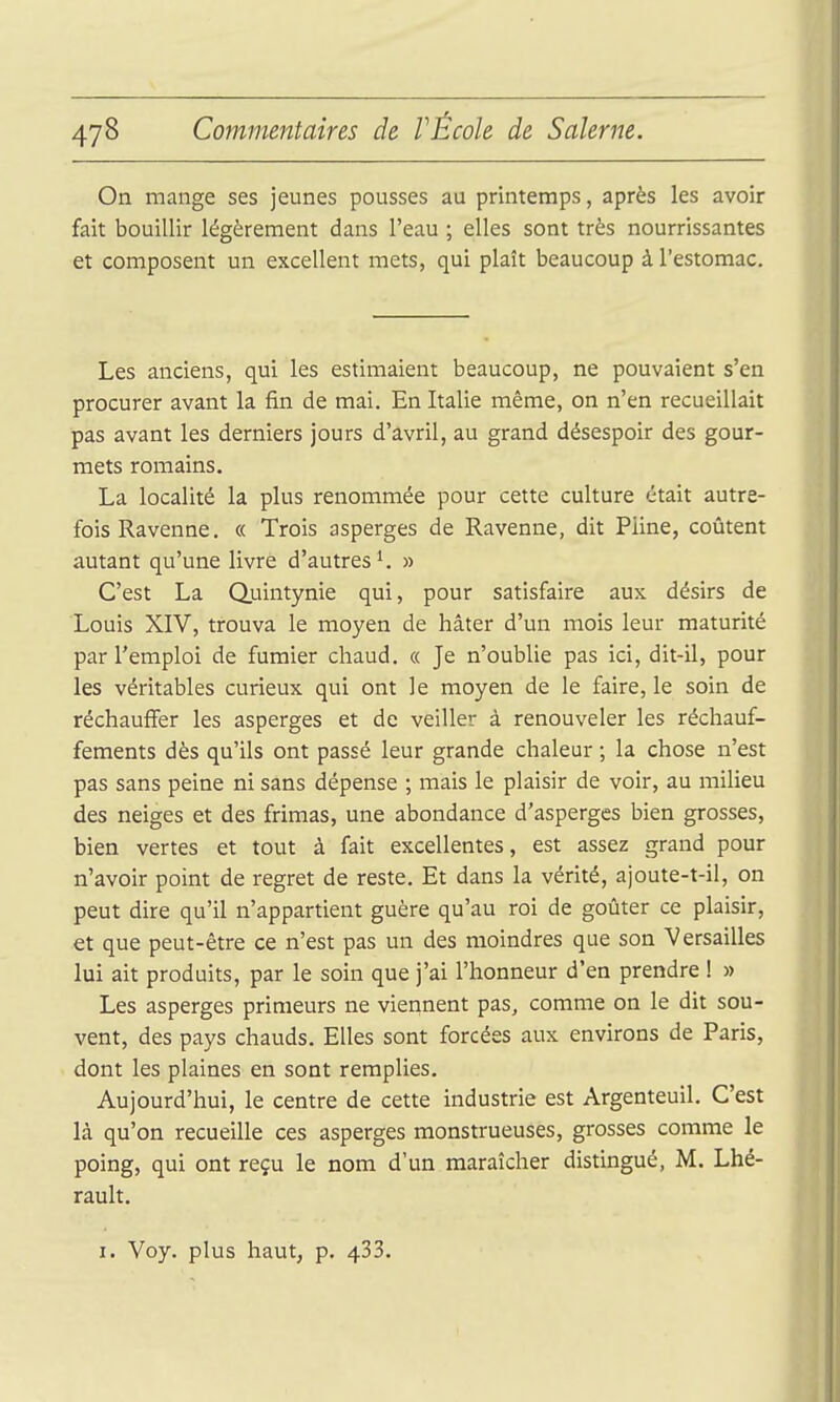 On mange ses jeunes pousses au printemps, après les avoir fait bouillir légèrement dans l'eau ; elles sont très nourrissantes et composent un excellent mets, qui plaît beaucoup à l'estomac. Les anciens, qui les estimaient beaucoup, ne pouvaient s'en procurer avant la fin de mai. En Italie même, on n'en recueillait pas avant les derniers jours d'avril, au grand désespoir des gour- mets romains. La localité la plus renommée pour cette culture était autre- fois Ravenne. « Trois asperges de Ravenne, dit Pline, coûtent autant qu'une livre d'autres*. » C'est La Quintynie qui, pour satisfaire aux désirs de Louis XIV, trouva le moyen de hâter d'un mois leur maturité par l'emploi de fumier chaud. « Je n'oublie pas ici, dit-il, pour les véritables curieux qui ont le moyen de le faire, le soin de réchauffer les asperges et de veiller à renouveler les réchauf- fements dès qu'ils ont passé leur grande chaleur ; la chose n'est pas sans peine ni sans dépense ; mais le plaisir de voir, au milieu des neiges et des frimas, une abondance d'asperges bien grosses, bien vertes et tout à fait excellentes, est assez grand pour n'avoir point de regret de reste. Et dans la vérité, ajoute-t-il, on peut dire qu'il n'appartient guère qu'au roi de goûter ce plaisir, et que peut-être ce n'est pas un des moindres que son Versailles lui ait produits, par le soin que j'ai l'honneur d'en prendre ! » Les asperges primeurs ne viennent pas, comme on le dit sou- vent, des pays chauds. Elles sont forcées aux environs de Paris, dont les plaines en sont remplies. Aujourd'hui, le centre de cette industrie est Argenteuil. C'est là qu'on recueille ces asperges monstrueuses, grosses comme le poing, qui ont reçu le nom d'un maraîcher distingué, M. Lhé- rault. I. Voy. plus haut, p. 433.