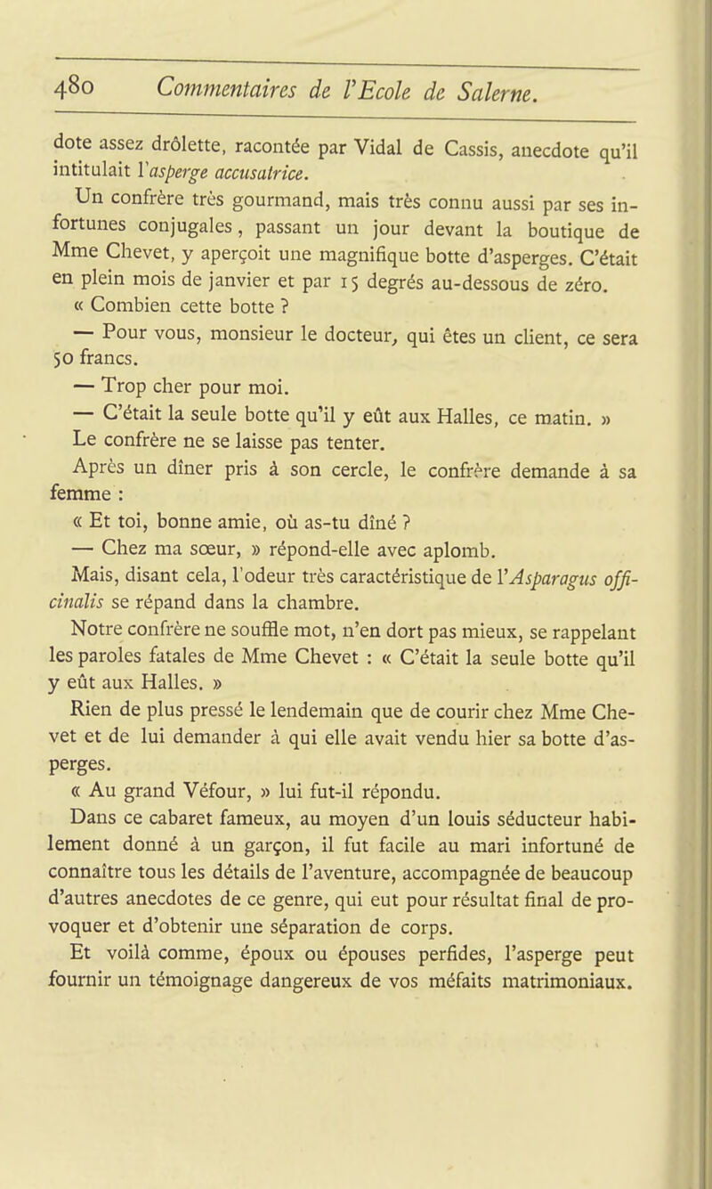 dote assez drôlette, racontée par Vidal de Cassis, anecdote qu'il intitulait Vasperge accusatrice. Un confrère très gourmand, mais très connu aussi par ses in- fortunes conjugales, passant un jour devant la boutique de Mme Chevet, y aperçoit une magnifique botte d'asperges. C'était en plein mois de janvier et par 15 degrés au-dessous de zéro. « Combien cette botte ? — Pour vous, monsieur le docteur^ qui êtes un client, ce sera 50 francs. — Trop cher pour moi. — C'était la seule botte qu'il y eût aux Halles, ce matin, » Le confrère ne se laisse pas tenter. Après un dîner pris à son cercle, le confrère demande à sa femme : « Et toi, bonne amie, où as-tu dîné ? — Chez ma sœur, » répond-elle avec aplomb. Mais, disant cela, l'odeur très caractéristique de VAsparagus offi- cinalîs se répand dans la chambre. Notre confrère ne souffle mot, n'en dort pas mieux, se rappelant les paroles fatales de Mme Chevet : « C'était la seule botte qu'il y eût aux Halles. » Rien de plus pressé le lendemain que de courir chez Mme Che- vet et de lui demander à qui elle avait vendu hier sa botte d'as- perges. « Au grand Véfour, » lui fut-il répondu. Dans ce cabaret fameux, au moyen d'un louis séducteur habi- lement donné à un garçon, il fut facile au mari infortuné de connaître tous les détails de l'aventure, accompagnée de beaucoup d'autres anecdotes de ce genre, qui eut pour résultat final de pro- voquer et d'obtenir une séparation de corps. Et voilà comme, époux ou épouses perfides, l'asperge peut fournir un témoignage dangereux de vos méfaits matrimoniaux.