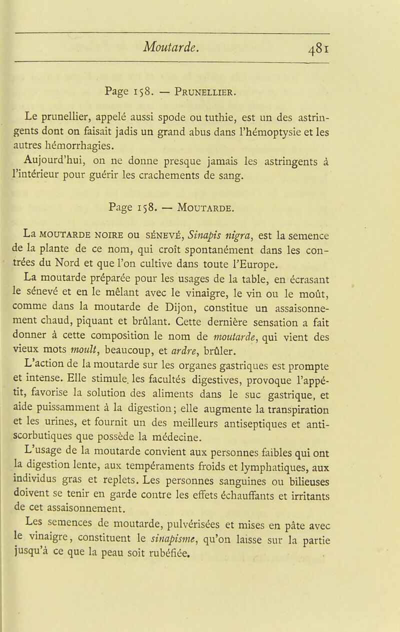 Moutarde. Page 158. — Prunellier. Le prunellier, appelé aussi spode ou tuthie, est un des astrin- gents dont on faisait jadis un grand abus dans l'hémoptysie et les autres hémorrhagies. Aujourd'hui, on ne donne presque jamais les astringents à l'intérieur pour guérir les crachements de sang. Page 158. — Moutarde. La MOUTARDE NOIRE OU SÉNEVÉ, Siitapis îiigra, est la semence de la plante de ce nom, qui croît spontanément dans les con- trées du Nord et que l'on cultive dans toute l'Europe. La moutarde préparée pour les usages de la table, en écrasant le sénevé et en le mêlant avec le vinaigre, le vin ou le moût, comme dans la moutarde de Dijon, constitue un assaisonne- ment chaud, piquant et brûlant. Cette dernière sensation a fait donner à cette composition le nom de moutarde, qui vient des vieux mots moult, beaucoup, et ardre, brûler. L'action de la moutarde sur les organes gastriques est prompte et intense. Elle stimule, les facultés digestives, provoque l'appé- tit, favorise la solution des aliments dans le suc gastrique, et aide puissamment à la digestion ; elle augmente la transpiration et les urines, et fournit un des meilleurs antiseptiques et anti- scorbutiques que possède la médecine. L'usage de la moutarde convient aux personnes faibles qui ont la digestion lente, aux tempéraments froids et lymphatiques, aux individus gras et replets. Les personnes sanguines ou bilieuses doivent se tenir en garde contre les effets échauffants et irritants de cet assaisonnement. Les semences de moutarde, pulvérisées et mises en pâte avec le vinaigre, constituent le sinapisme, qu'on laisse sur la partie jusqu'à ce que la peau soit rubéfiée.