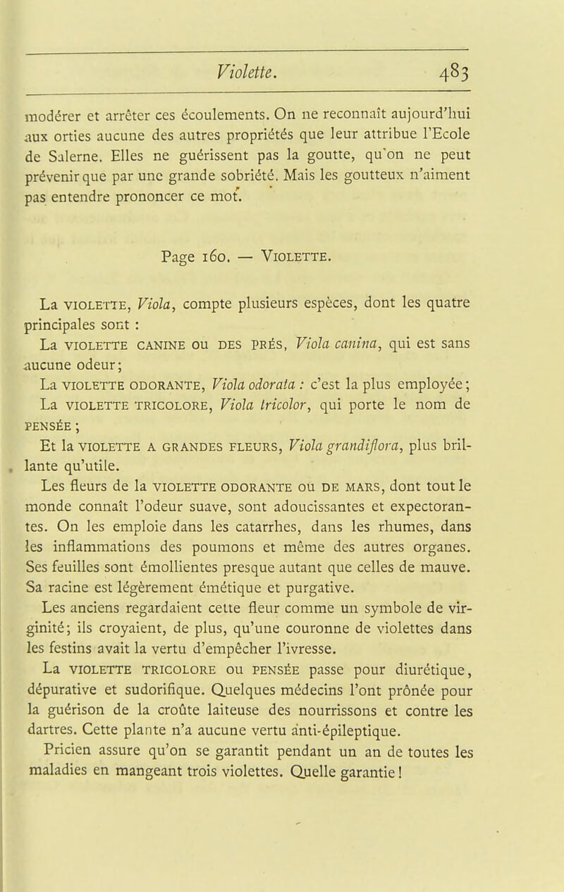 modérer et arrêter ces écoulements. On ne reconnaît aujourd'hui aux orties aucune des autres propriétés que leur attribue l'Ecole de Salerne. Elles ne guérissent pas la goutte, qu'on ne peut prévenir que par une grande sobriété. Mais les goutteux n'aiment pas entendre prononcer ce mot. Page 160. — Violette. La VIOLETTE, Viola, compte plusieurs espèces, dont les quatre principales sont : La VIOLETTE CANINE OU DES PKÉs, Viola canina, qui est sans iiucune odeur; La VIOLETTE ODORANTE, VioU odorata : c'est la plus employée; La VIOLETTE TRICOLORE, Vtoîa iHcolor, qui porte le nom de PENSÉE ; Et la VIOLETTE A GRANDES FLEURS, Vioh grandiflova, plus bril- lante qu'utile. Les fleurs de la violette odorante ou de mars, dont tout le monde connaît l'odeur suave, sont adoucissantes et expectoran- tes. On les emploie dans les catarrhes, dans les rhumes, dans les inflammations des poumons et même des autres organes. Ses feuilles sont émollientes presque autant que celles de mauve. Sa racine est légèrement émétique et purgative. Les anciens regardaient cette fleur comme un symbole de vir- ginité; ils croyaient, de plus, qu'une couronne de violettes dans les festins avait la vertu d'empêcher l'ivresse. La violette tricolore ou pensée passe pour diurétique, dépurative et sudorifique. Quelques médecins l'ont prônée pour la guérison de la croûte laiteuse des nourrissons et contre les dartres. Cette plante n'a aucune vertu anti-épileptique. Pricien assure qu'on se garantit pendant un an de toutes les maladies en mangeant trois violettes. Quelle garantie !