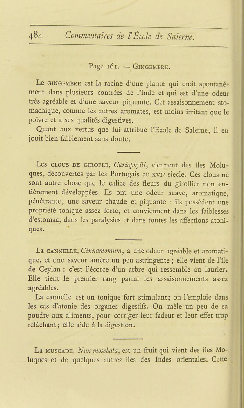 Page i6r. — Gingembre. Le GINGEMBRE est k racine d'une plante qui croît spontané- ment dans plusieurs contrées de l'Inde et qui est d'une odeur très agréable et d'une saveur piquante. Cet assaisonnement sto- machique, comme les autres aromates, est moins irritant que le poivre et a ses qualités digestives. Quant aux vertus que lui attribue l'Ecole de Salerne, il en jouit bien faiblement sans doute. Les CLOUS DE GIROFLE, CaHophylli, viennent des îles Molu- ques, découvertes par les Portugais au xvie siècle. Ces clous ne sont autre chose que le calice des fleurs du giroflier non en- tièrement développées. Ils ont une odeur suave, aromatique, pénétrante, une saveur chaude et piquante : ils possèdent une propriété tonique assez forte, et conviennent dans les faiblesses d'estomac, dans les paralysies et dans toutes les affections atoni- ques. La CANNELLE, Cinnamomutu, a une odeur agréable et aromati- que, et une saveur amère un peu astringente ; elle vient de l'île de Ceylan : c'est l'écorce d'un arbre qui ressemble au laurier. Elle tient le premier rang parmi les assaisonnements assez agréables. La cannelle est un tonique fort stimulant; on l'emploie dans les cas d'atonie des organes digestifs. On mêle un peu de sa poudre aux aliments, pour corriger leur fadeur et leur effet trop relâchant; elle aide à la digestion. La MUSCADE, Nitx moschata, est un fruit qui vient des îles Mo- luques et de quelques autres îles des Indes orientales. Cette