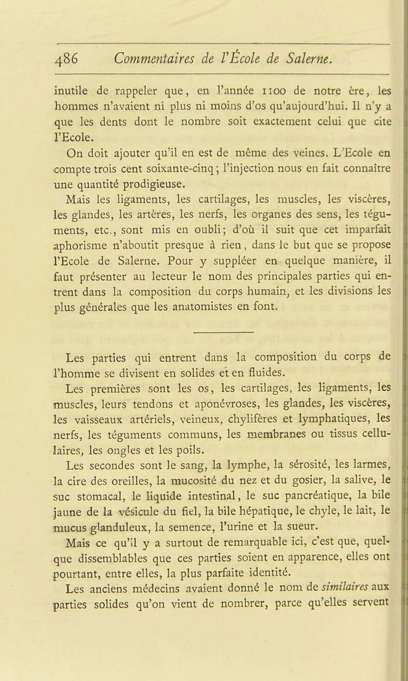 inutile de rappeler que, en l'année 1100 de notre ère, les hommes n'avaient ni plus ni moins d'os qu'aujourd'hui. Il n'y a que les dents dont le nombre soit exactement celui que cite l'Ecole. On doit ajouter qu'il en est de même des veines. L'Ecole en compte trois cent soixante-cinq; l'injection nous en fait connaître une quantité prodigieuse. Mais les ligaments, les cartilages, les muscles, les viscères, les glandes, les artères, les nerfs, les organes des sens, les tégu- ments, etc., sont mis en oubli; d'où il suit que cet imparfait aphorisme n'aboutit presque à rien, dans le but que se propose l'Ecole de Salerne. Pour y suppléer en quelque manière, il faut présenter au lecteur le nom des principales parties qui en- trent dans la composition du corps humain, et les divisions les plus générales que les anatomistes en font. Les parties qui entrent dans la composition du corps de l'homme se divisent en solides et en fluides. Les premières sont les os, les cartilages, les ligaments, les muscles, leurs tendons et aponévroses, les glandes, les viscères, les vaisseaux artériels, veineux, chylifères et lymphatiques, les nerfs, les téguments communs, les membranes ou tissus cellu- laires, les ongles et les poils. Les secondes sont le sang, la lymphe, la sérosité, les larmes, la cire des oreilles, la mucosité du nez et du gosier, la salive, le suc stomacal, le liquide intestinal, le suc pancréatique, la bile jaune de la vésicule du fiel, la bile hépatique, le chyle, le lait, le mucus glanduleux, la semence, l'urine et la sueur. Mais ce qu'il y a surtout de remarquable ici, c'est que, quel- que dissemblables que ces parties soient en apparence, elles ont pourtant, entre elles, la plus parfaite identité. Les anciens médecins avaient donné le nom de similaires aux parties solides qu'on vient de nombrer, parce qu'elles servent