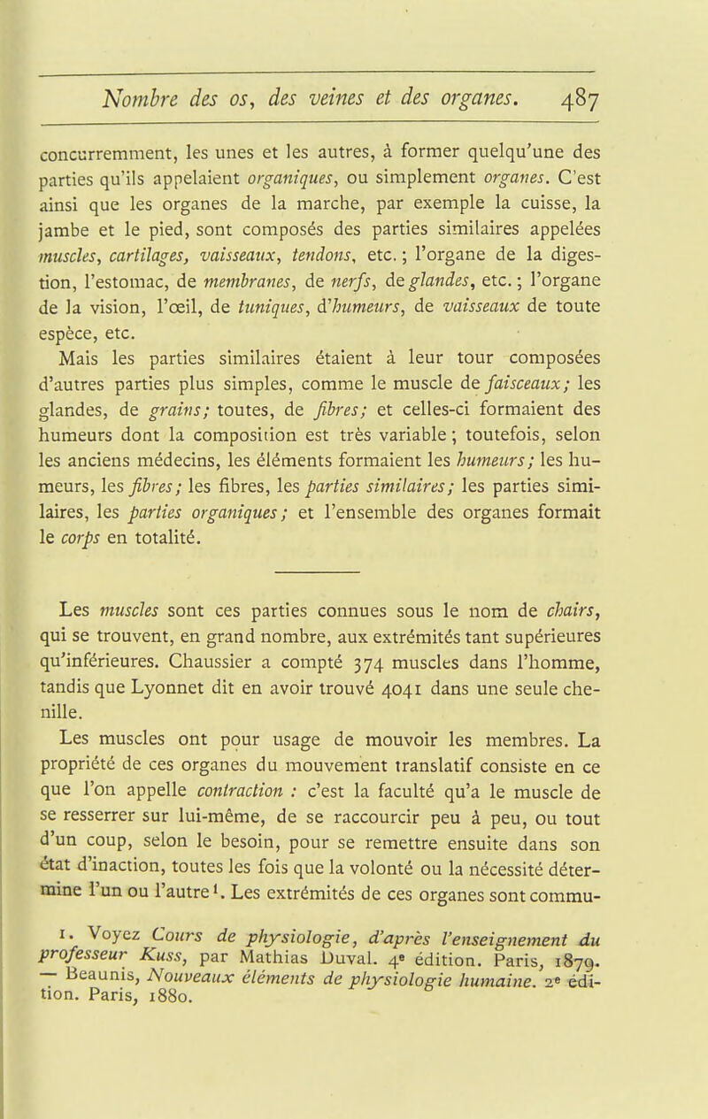 concurremment, les unes et les autres, à former quelqu'une des parties qu'ils appelaient organiques^ ou simplement organes. C'est ainsi que les organes de la marche, par exemple la cuisse, la jambe et le pied, sont composés des parties similaires appelées muscles, cartilages, vaisseaux, tendons, etc. ; l'organe de la diges- tion, l'estomac, de membranes, de nerfs, glandes, etc. ; l'organe de la vision, l'œil, de tuniques, à'humeurs, de vaisseaux de toute espèce, etc. Mais les parties similaires étaient à leur tour composées d'autres parties plus simples, comme le muscle à& faisceaux ; les glandes, de grains; toutes, de fibres; et celles-ci formaient des humeurs dont la composition est très variable ; toutefois, selon les anciens médecins, les éléments formaient les humeurs; les hu- meurs, les fibres; les fibres, les parties similaires; les parties simi- laires, les parties organiques; et l'ensemble des organes formait le corps en totalité. Les muscles sont ces parties connues sous le nom de chairs, qui se trouvent, en grand nombre, aux extrémités tant supérieures qu'inférieures. Chaussier a compté 374 muscles dans l'homme, tandis que Lyonnet dit en avoir trouvé 4041 dans une seule che- nille. Les muscles ont pour usage de mouvoir les membres. La propriété de ces organes du mouvement translatif consiste en ce que l'on appelle contraction : c'est la faculté qu'a le muscle de se resserrer sur lui-même, de se raccourcir peu à peu, ou tout d'un coup, selon le besoin, pour se remettre ensuite dans son état d'inaction, toutes les fois que la volonté ou la nécessité déter- mine l'un ou l'autre'. Les extrémités de ces organes sontcommu- I. Voyez Cours de physiologie, d'après l'enseignement du professeur Kuss, par Mathias Duval. 4e édition. Paris, 1879. — Beaunis, Nouveaux éléments de physiologie humaine. 1^ édi- tion. Paris, 1880.