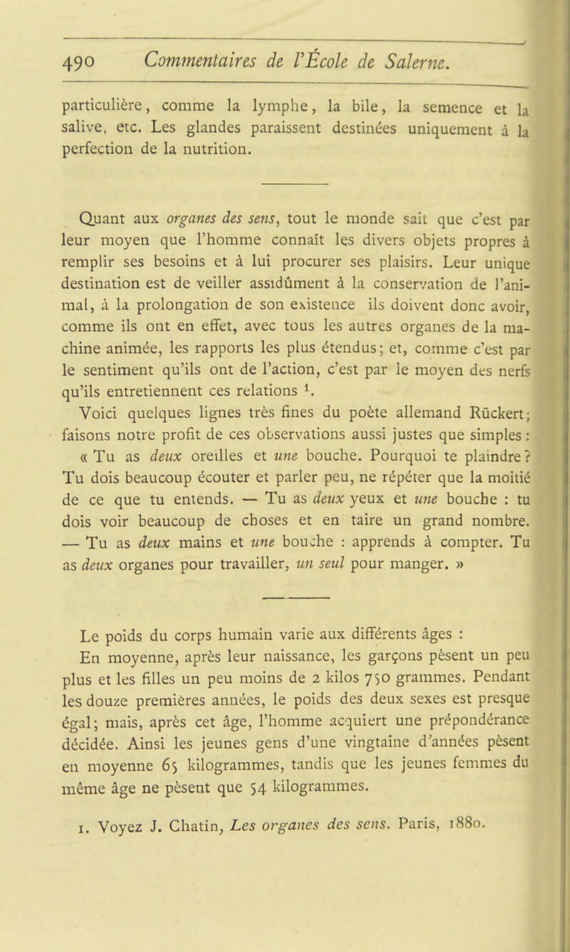 particulière, comme la lymphe, la bile, la semence et la salive, etc. Les glandes paraissent destinées uniquement à la perfection de la nutrition. Quant aux organes des sens, tout le monde sait que c'est par leur moyen que l'homme connaît les divers objets propres à remplir ses besoins et à lui procurer ses plaisirs. Leur unique destination est de veiller assidûment à la conservation de l'ani- mal, à la prolongation de son existence ils doivent donc avoir, comme ils ont en efifet, avec tous les autres organes de la ma- chine animée, les rapports les plus étendus; et, comme c'est par le sentiment qu'ils ont de l'action, c'est par le moyen des nerfs qu'ils entretiennent ces relations ^ Voici quelques lignes très fines du poète allemand Rûckert; faisons notre profit de ces observations aussi justes que simples : « Tu as deux oreilles et une bouche. Pourquoi te plaindre î Tu dois beaucoup écouter et parler peu, ne répéter que la moitié de ce que tu entends. — Tu as deux yeux et tme bouche : tu dois voir beaucoup de choses et en taire un grand nombre. — Tu as deux mains et une bouche : apprends à compter. Tu as deux organes pour travailler, un seul pour manger. » Le poids du corps humain varie aux diff'érents âges : En moyenne, après leur naissance, les garçons pèsent un peu plus et les filles un peu moins de 2 kilos 750 grammes. Pendant les douze premières années, le poids des deux sexes est presque égal; mais, après cet âge, l'homme acquiert une prépondérance décidée. Ainsi les jeunes gens d'une vingtaine d'années pèsent en moyenne 65 kilogrammes, tandis que les jeunes femmes du même âge ne pèsent que 54 kilogrammes. I. Voyez J. Chatin, Les organes des sens. Paris, 1880.