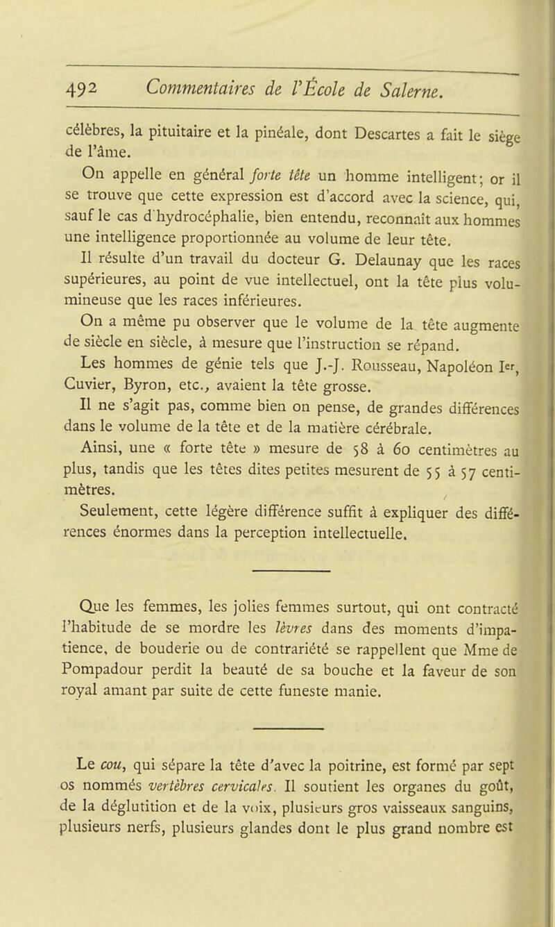 célèbres, la pituitaire et la pinéale, dont Descartes a fait le siège de l'âme. On appelle en général forte tête un homme intelligent; or il se trouve que cette expression est d'accord avec la science, qui, sauf le cas d'hydrocéphalie, bien entendu, reconnaît aux hommes une intelligence proportionnée au volume de leur tête. Il résulte d'un travail du docteur G. Delaunay que les races supérieures, au point de vue intellectuel, ont la tête plus volu- mineuse que les races inférieures. On a même pu observer que le volume de la tête augmente de siècle en siècle, à mesure que l'instruction se répand. Les hommes de génie tels que J.-J. Rousseau, Napoléon 1er, Cuvier, Byron, etc., avaient la tête grosse. Il ne s'agit pas, comme bien on pense, de grandes différences dans le volume de la tête et de la matière cérébrale. Ainsi, une « forte tête » mesure de 58 à 60 centimètres au plus, tandis que les têtes dites petites mesurent de 55 357 centi- mètres. Seulement, cette légère différence suffit à expliquer des diffé- rences énormes dans la perception intellectuelle. Que les femmes, les jolies femmes surtout, qui ont contracté l'habitude de se mordre les lèvres dans des moments d'impa- tience, de bouderie ou de contrariété se rappellent que Mme de Pompadour perdit la beauté de sa bouche et la faveur de son royal amant par suite de cette funeste manie. Le cou, qui sépare la tête d'avec la poitrine, est formé par sept os nommés vertèbres cervicales. Il soutient les organes du goût, de la déglutition et de la voix, plusieurs gros vaisseaux sanguins, plusieurs nerfs, plusieurs glandes dont le plus grand nombre est