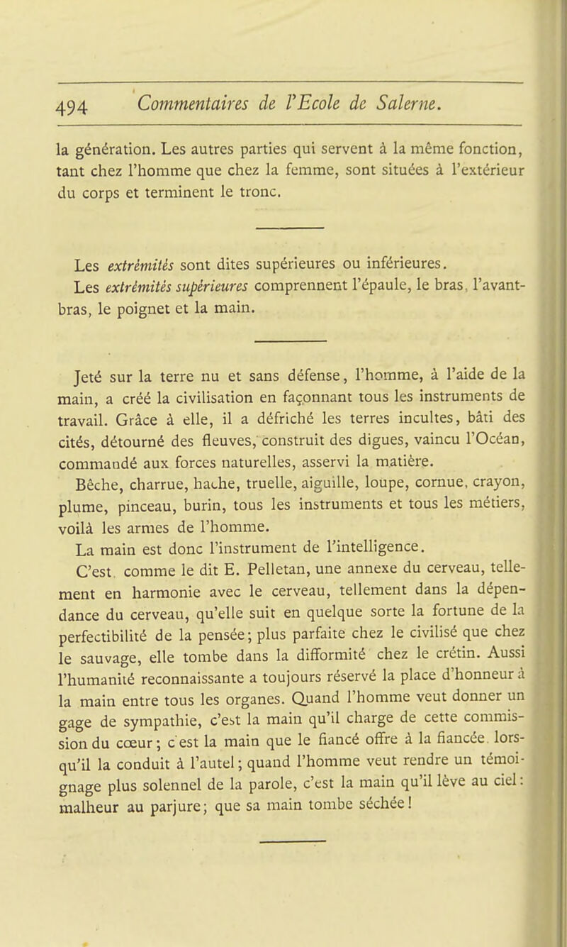 la génération. Les autres parties qui servent à la même fonction, tant chez l'homme que chez la femme, sont situées à l'extérieur du corps et terminent le tronc. Les extrémités sont dites supérieures ou inférieures. Les extrémités supérieures comprennent l'épaule, le bras, l'avant- bras, le poignet et la main. Jeté sur la terre nu et sans défense, l'homme, à l'aide de la main, a créé la civilisation en façonnant tous les instruments de travail. Grâce à elle, il a défriché les terres incuhes, bâti des cités, détourné des fleuves, construit des digues, vaincu l'Océan, commandé aux forces naturelles, asservi la matière. Bêche, charrue, hache, truelle, aiguille, loupe, cornue, crayon, plume, pinceau, burin, tous les instruments et tous les métiers, voilà les armes de l'homme. La main est donc l'instrument de l'intelligence. C'est, comme le dit E. Pelietan, une annexe du cerveau, telle- ment en harmonie avec le cerveau, tellement dans la dépen- dance du cerveau, qu'elle suit en quelque sorte la fortune de la perfectibilité de la pensée; plus parfaite chez le civilisé que chez le sauvage, elle tombe dans la difformité chez le crétin. Aussi l'humanité reconnaissante a toujours réservé la place d'honneur à la main entre tous les organes. Quand l'homme veut donner un gage de sympathie, c'est la main qu'il charge de cette commis- sion du cœur; c'est la main que le fiancé offre à la fiancée, lors- qu'il la conduit à l'autel; quand l'homme veut rendre un témoi- gnage plus solennel de la parole, c'est la main qu'il lève au ciel : malheur au parjure; que sa main tombe séchée!