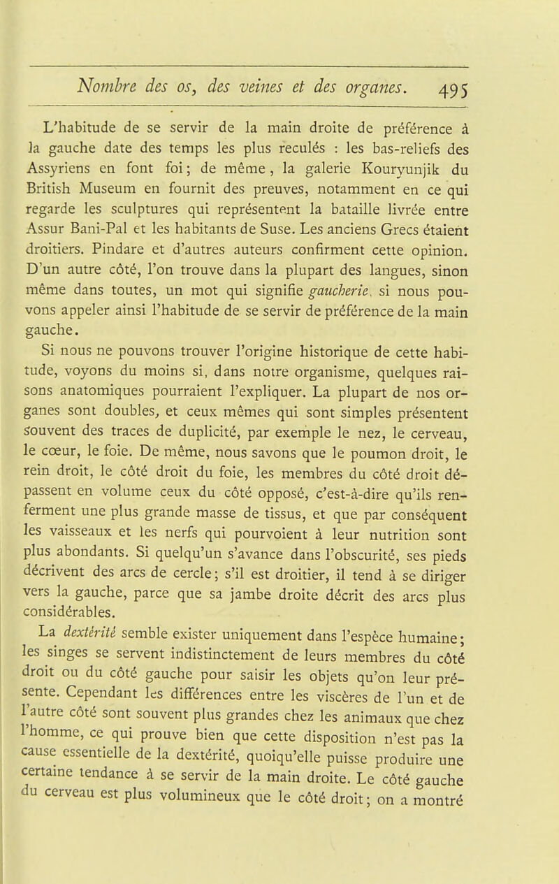 L'habitude de se servir de la main droite de préférence à ]a gauche date des temps les plus reculés : les bas-reliefs des Assyriens en font foi ; de même, la galerie Kouryunjik du British Muséum en fournit des preuves, notamment en ce qui regarde les sculptures qui représentent la bataille livrée entre Assur Bani-Pal et les habitants de Suse. Les anciens Grecs étaient droitiers. Pindare et d'autres auteurs confirment cette opinion. D'un autre côté, l'on trouve dans la plupart des langues, sinon même dans toutes, un mot qui signifie gaucherie, si nous pou- vons appeler ainsi l'habitude de se servir de préférence de la main gauche. Si nous ne pouvons trouver l'origine historique de cette habi- tude, voyons du moins si, dans notre organisme, quelques rai- sons anatomiques pourraient l'expliquer. La plupart de nos or- ganes sont doubles, et ceux mêmes qui sont simples présentent souvent des traces de duplicité, par exemple le nez, le cerveau, le cœur, le foie. De même, nous savons que le poumon droit, le rein droit, le côté droit du foie, les membres du côté droit dé- passent en volume ceux du côté opposé, c'est-à-dire qu'ils ren- ferment une plus grande masse de tissus, et que par conséquent les vaisseaux et les nerfs qui pourvoient à leur nutrition sont plus abondants. Si quelqu'un s'avance dans l'obscurité, ses pieds décrivent des arcs de cercle ; s'il est droitier, il tend à se diriger vers la gauche, parce que sa jambe droite décrit des arcs plus considérables. La dextérité semble exister uniquement dans l'espèce humaine ; les singes se servent indistinctement de leurs membres du côté droit ou du côté gauche pour saisir les objets qu'on leur pré- sente. Cependant les différences entre les viscères de l'un et de l'autre côté sont souvent plus grandes chez les animaux que chez l'homme, ce qui prouve bien que cette disposition n'est pas la cause essentielle de la dextérité, quoiqu'elle puisse produire une certaine tendance à se servir de la main droite. Le côté gauche du cerveau est plus volumineux que le côté droit; on a montré
