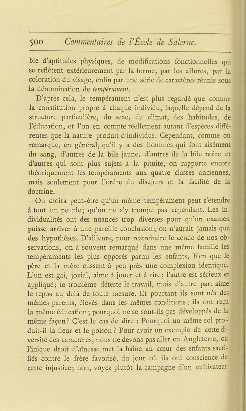 ble d'aptitudes physiques, de modifications fonctionnelles qui se reflètent extérieurement par la forme, par les allures, par la coloration du visage, enfin par une série de caractères réunis sous la dénomination de tempérament. D'après cela, le tempérament n'est plus regardé que comme la constitution propre à chaque individu, laquelle dépend de la structure particulière, du sexe, du climat, des habitudes, de l'éducation, et l'on en compte réellement autant d'espèces diffé- rentes que la nature produit d'individus. Cependant, comme on remarque, en général, qu'il y a des hommes qui font aisément du sang, d'autres de la bile jaune, d'autres de la bile noire et d'autres qui sont plus sujets à la pituite, on rapporte encore théoriquement les tempéraments aux quatre classes anciennes, mais seulement pour l'ordre du discours et la facilité de la doctrine. On croira peut-être qu'un même tempérament peut s'étendre à tout un peuple ; qu'on ne s'y trompe pas cependant. Les in- dividualités ont des nuances trop diverses pour qu'un examen puisse arriver à une pareille conclusion; on n'aurait jamais que des hypothèses. D'ailleurs, pour restreindre le cercle de nos ob- servations, on a souvent remarqué dans une même famille les tempéraments les plus opposés parmi les enfants, bien que le père et la mère eussent à peu près une complexion identique. L'un est gai, jovial, aime à jouer et à rire; l'autre est sérieux et appliqué; le troisième déteste le travail, mais d'autre part aime le repos au delà de toute mesure. Et pourtant ils sont nés des mêmes parents, élevés dans les mêmes conditions ; ils ont reçu la même éducation ; pourquoi ne se sont-ils pas développés de la même façon? C'est le cas de dire : Pourquoi un même sol pro- duit-il la fleur et le poison ? Pour avoir un exemple de cette di- versité des caractères, nous ne devons pas aller en Angleterre, où l'inique droit d'aînesse met la haine au cœur des enfants sacri- fiés contre le frère favorisé, du jour où ils ont conscience de cette injustice; non, voyez plutôt la campagne d'un cultivateur