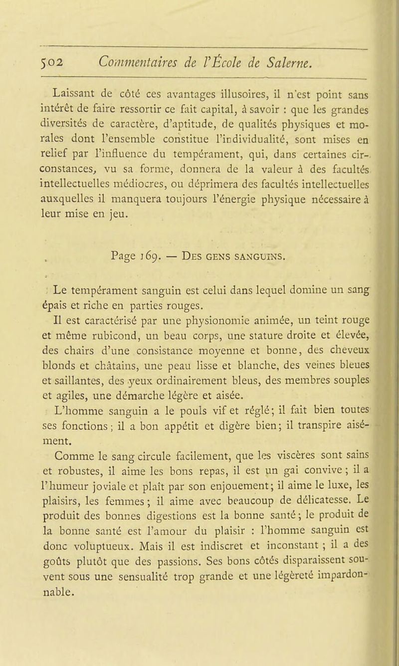 Laissant de côté ces avantages illusoires, il nest point sans intérêt de faire ressortir ce fait capital, à savoir : que les grandes diversités de caractère, d'aptitude, de qualités physiques et mo- rales dont l'ensemble constitue l'individualité, sont mises en relief par l'influence du tempérament, qui, dans certaines cir- constances, vu sa forme, donnera de la valeur à des facultés intellectuelles médiocres, ou déprimera des facultés intellectuelles auxquelles il manquera toujours l'énergie physique nécessaire à leur mise en jeu. Page 169. — Des GENS SANGUINS. Le tempérament sanguin est celui dans lequel domine un sang épais et riche en parties rouges. Il est caractérisé par une physionomie animée, un teint rouge et même rubicond, un beau corps, une stature droite et élevée, des chairs d'une consistance moyenne et bonne, des cheveux blonds et châtains, une peau lisse et blanche, des veines bleues et saillantes, des yeux ordinairement bleus, des membres souples et agiles, une démarche légère et aisée. L'homme sanguin a le pouls vif et réglé; il fait bien toutes ses fonctions ; il a bon appétit et digère bien ; il transpire aisé- ment. Comme le sang circule facilement, que les viscères sont sains et robustes, il aime les bons repas, il est un gai convive ; il a l'humeur joviale et plaît par son enjouement; il aime le luxe, les plaisirs, les femmes ; il aime avec beaucoup de délicatesse. Le produit des bonnes digestions est la bonne santé ; le produit de la bonne santé est l'amour du plaisir : l'homme sanguin est donc voluptueux. Mais il est indiscret et inconstant ; il a des goûts plutôt que des passions. Ses bons côtés disparaissent sou- vent sous une sensualité trop grande et une légèreté impardon- nable.