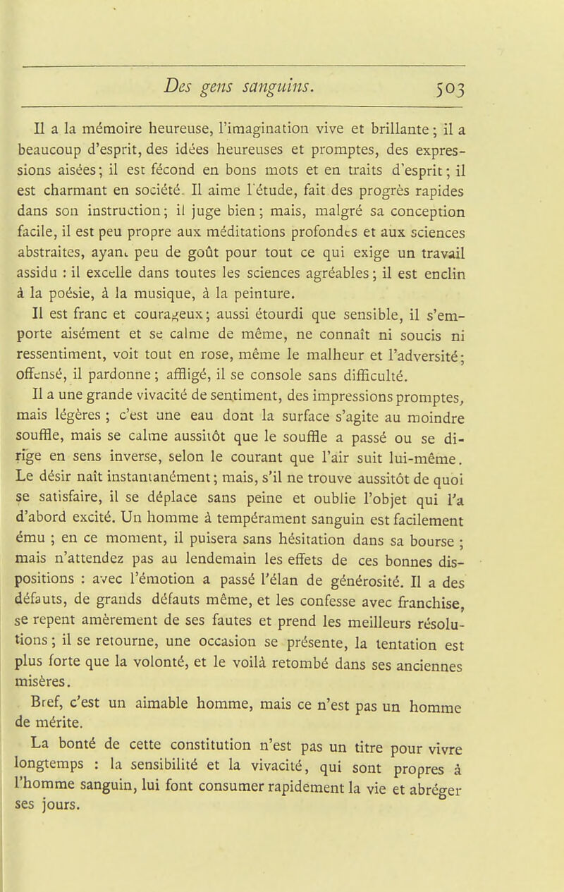 Il a la mémoire heureuse, l'imagination vive et brillante ; il a beaucoup d'esprit, des idées heureuses et promptes, des expres- sions aisées ; il est fécond en bons mots et en traits d'esprit ; il est charmant en société. Il aime l'étude, fait des progrès rapides dans son instruction; il juge bien; mais, malgré sa conception facile, il est peu propre aux méditations profondes et aux sciences abstraites, ayant peu de goût pour tout ce qui exige un travail assidu : il excelle dans toutes les sciences agréables; il est enclin à la poébie, à la musique, à la peinture. Il est franc et couraj;eux; aussi étourdi que sensible, il s'em- porte aisément et se calme de même, ne connaît ni soucis ni ressentiment, voit tout en rose, même le malheur et l'adversité; offensé, il pardonne ; affligé, il se console sans difficulté. Il a une grande vivacité de sentiment, des impressions promptes, mais légères ; c'est une eau dont la surface s'agite au moindre souffle, mais se calme aussitôt que le souffle a passé ou se di- rige en sens inverse, selon le courant que l'air suit lui-même. Le désir naît instantanément; mais, s'il ne trouve aussitôt de quoi se satisfaire, il se déplace sans peine et oublie l'objet qui l'a d'abord excité. Un homme à tempérament sanguin est facilement ému ; en ce moment, il puisera sans hésitation dans sa bourse ; mais n'attendez pas au lendemain les effets de ces bonnes dis- positions : avec l'émotion a passé l'élan de générosité. II a des défauts, de grands défauts même, et les confesse avec franchise, se repent amèrement de ses fautes et prend les meilleurs résolu- tions ; il se retourne, une occabion se présente, la tentation est plus forte que la volonté, et le voilà retombé dans ses anciennes misères. Bref, c'est un aimable homme, mais ce n'est pas un homme de mérite. La bonté de cette constitution n'est pas un titre pour vivre longtemps : la sensibilité et la vivacité, qui sont propres à l'homme sanguin, lui font consumer rapidement la vie et abréger ses jours.