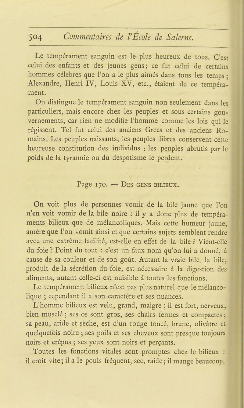 Le tempérament sanguin est le plus heureux de tous. C'est celui des enfants et des jeunes gens; ce fut celui de certains hommes célèbres que l'on a le plus aimés dans tous les temps ; Alexandre, Henri IV, Louis XV, etc., étaient de ce tempéra- ment. On distingue le tempérament sanguin non seulement dans les particuHers, mais encore chez les peuples et sous certains gou- vernements, car rien ne modifie l'homme comme les lois qui le régissent. Tel fut celui des anciens Grecs et des anciens Ro- mains. Les peuples naissants, les peuples libres conservent cette heureuse constitution des individus : les peuples abrutis par le poids de la tyrannie ou du despotisme le perdent. Page 170. — Des gens bilieux. On voit plus de personnes vomir de la bile jaune que l'on n'en voit vomir de la bile noire : il y a donc plus de tempéra- ments bilieux que de mélancoliques. Mais cette humeur jaune, anière que l'on vomit ainsi et que certains sujets semblent rendre avec une extrême facilité, est-elle en effet de la bile ? Vient-elle du foie ? Point du tout : c'est un faux nom qu'on lui a donné, à cause de sa couleur et de son goût. Autant la vraie bile, la bile, produit de la sécrétion du foie, est nécessaire à la digestion des ahraents, autant celle-ci est nuisible à toutes les fonctions. Le tempérament bilieux n'est pas plus naturel que le mélanco- lique ; cependant il a son caractère et ses nuances. L'homme bilieux est velu, grand, maigre ; il est fort, nerveux, bien musclé ; ses os sont gros, ses chairs fermes et compactes ; sa peau, aride et sèche, est d'un rouge foncé, brune, olivâtre et quelquefois noire ; ses poils et ses cheveux sont presque toujours noirs et crépus ; ses yeux sont noirs et perçants. Toutes les fonctions vitales sont promptes chez le bilieux : il croît vite; il a le pouls fréquent, sec, raidc; il mange beaucoup,