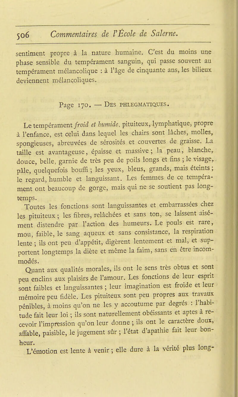 sentiment propre à la nature humaine. C'est du moins une phase sensible du tempérament sanguin, qui passe souvent au tempérament mélancolique : à l'âge de cinquante ans, les bilieux deviennent mélancoliques. Page 170. — Des phlegmatiqtjes. Le tempérament/m'i? et humide, pituiteux, lymphatique, propre à l'enfance, est celui dans lequel les chairs sont lâches, molles, spongieuses, abreuvées de sérosités et couvertes de graisse. La taille est avantageuse, épaisse et massive; k peau, blanche, douce, belle, garnie de très peu de poils longs et fins ; le visage, pâle, quelquefois bouffi ; les yeux, bleus, grands, mais éteints ; le regard, humble et languissant. Les femmes de ce tempéra- ment ont beaucoup de gorge, mais qui ne se soutient pas long- temps. Toutes les fonctions sont languissantes et embarrassées chez les pituiteux ; les fibres, relâchées et sans ton, se laissent aisé- ment distendre par l'action des humeurs. Le pouls est rare, mou, faible, le sang aqueux et sans consistance, la respiration lente ; ils ont peu d'appétit, digèrent lentement et mal, et sup- portent longtemps la diète et même la faim, sans en être incom- modés. Quant aux qualités morales, ils ont le sens très obtus et sont peu enclins aux plaisirs de l'amour. Les fonctions de leur esprit sont faibles et languissantes ; leur imagination est froide et leur mémoire peu fidèle. Les pituiteux sont peu propres aux travaux pénibles, à moins qu'on ne les y accoutume par degrés : l'habi- tude fait leur loi ; ils sont naturellement obéissants et aptes à re- cevoir l'impression qu'on leur donne ; ils ont le caractère doux, affable, paisible, le jugement sûr ; l'état d'apathie fait leur bon- heur. L'émotion est lente à venir ; elle dure à la vénté plus long-