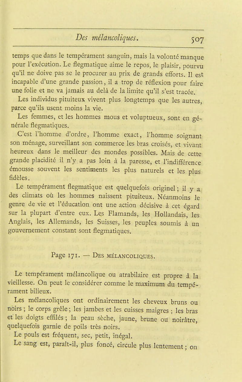 temps que dans le tempérament sanguin, mais la volonté manque pour l'exécution. Le flegmatique aime le repos, le plaisir, pourvu qu'il ne doive pas se le procurer au prix de grands eflbrts. Il est incapable d'une grande passion, il a trop de réflexion pour faire une folie et ne va jamais au delà de la limite qu'il s'est tracée. Les individus pituiteux vivent plus longtemps que les autres, parce qu'ils usent moins la vie. Les femmes, et les hommes mous et voluptueux, sont en gé- nérale flegmatiques. C'est l'homme d'ordre, l'homme exact, l'homme soignant son ménage, surveillant son commerce les bras croisés, et vivant heureux dans le meilleur des mondes possibles. Mais de cette grande placidité il n'y a pas loin à la paresse, et l'indifférence émousse souvent les sentiments les plus naturels et les plus fidèles. Le tempérament flegmatique est quelquefois originel ; il y a des cUmats où les hommes naissent pituiteux. Néanmoins le genre de vie et l'éducation ont une action décisive à cet égard sur la plupart d'entre eux. Les Flamands, les Hollandais, les Anglais, les Allemands, les Suisses, les peuples soumis à un gouvernement constant sont flegmatiques. Page 171. — Des mélancoliciues. Le tempérament mélancolique ou atrabilaire est propre à la vieillesse. On peut le considérer comme le maximum du tempé- rament bilieux. Les mélancoliques ont ordinairement les cheveux bruns ou noirs ; le corps grêle ; les jambes et les cuisses maigres ; les bras et les doigts effilés ; la peau sèche, jaune, brune ou noirâtre, quelquefois garnie de poils très noirs. Le pouls est fréquent, sec, petit, inégal. Le sang est, paraît-il, plus foncé, circule plus lentement ; on