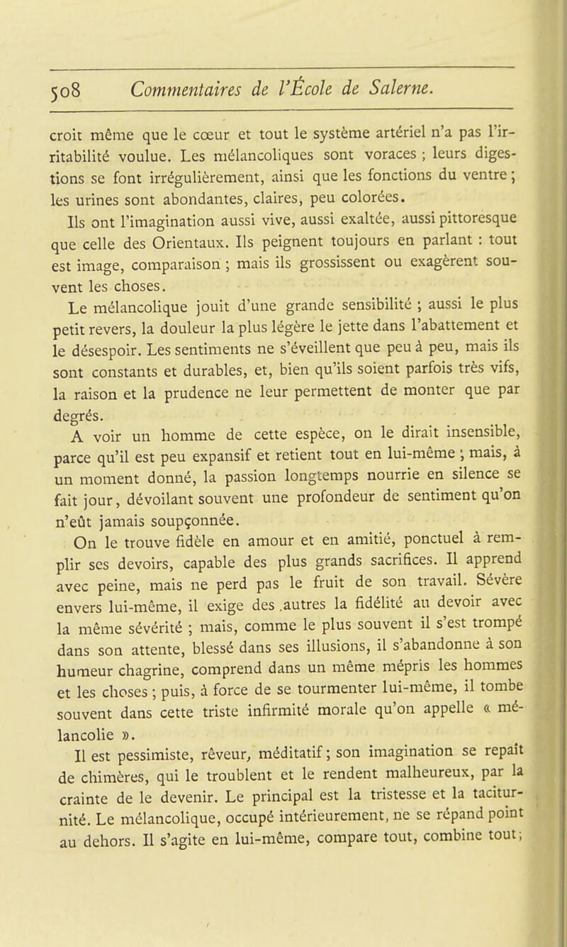 croit même que le cœur et tout le système artériel n'a pas l'ir- ritabilité voulue. Les mélancoliques sont voraces ; leurs diges- tions se font irrégulièrement, ainsi que les fonctions du ventre ; les urines sont abondantes, claires, peu colorées. Ils ont l'imagination aussi vive, aussi exaltée, aussi pittoresque que celle des Orientaux. Ils peignent toujours en parlant : tout est image, comparaison ; mais ils grossissent ou exagèrent sou- vent les choses. Le mélancolique jouit d'une grande sensibilité ; aussi le plus petit revers, la douleur la plus légère le jette dans l'abattement et le désespoir. Les sentiments ne s'éveillent que peu à peu, mais ils sont constants et durables, et, bien qu'ils soient parfois très vifs, la raison et la prudence ne leur permettent de monter que par degrés. A voir un homme de cette espèce, on le dirait insensible, parce qu'il est peu expansif et retient tout en lui-même ; mais, à un moment donné, la passion longtemps nourrie en silence se fait jour, dévoilant souvent une profondeur de sentiment qu'on n'eût jamais soupçonnée. On le trouve fidèle en amour et en amitié, ponctuel à rem- plir SCS devoirs, capable des plus grands sacrifices. Il apprend avec peine, mais ne perd pas le fruit de son travail. Sévère envers lui-même, il exige des .autres la fidélité au devoir avec la même sévérité ; mais, comme le plus souvent il s'est trompé dans son attente, blessé dans ses illusions, il s'abandonne à son humeur chagrine, comprend dans un même mépris les hommes et les choses ; puis, à force de se tourmenter lui-même, il tombe souvent dans cette triste infirmité morale qu'on appelle a mé- lancolie ». Il est pessimiste, rêveur, méditatif ; son imagination se repaît de chimères, qui le troublent et le rendent malheureux, par la crainte de le devenir. Le principal est la tristesse et la tacitur- nité. Le mélancolique, occupé intérieurement, ne se répand point au dehors. Il s'agite en lui-même, compare tout, combine tout;