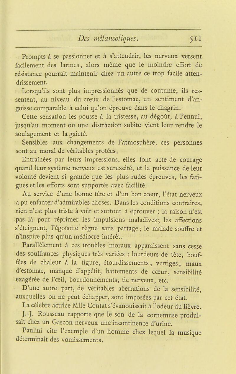 Prompts à se passionner et à s'attendrir, les nerveux versent facilement des larmes, alors même que le moindre effort de résistance pourrait maintenir chez un autre ce trop facile atten- drissement. Lorsqu'ils sont plus impressionnés que de coutume, ils res- sentent, au niveau du creux de l'estomac, un sentiment d'an- goisse comparable à celui qu'on éprouve dans le chagrin. Cette sensation les pousse à la tristesse, au dégoût, à l'ennui, jusqu'au moment où une distraction subite vient leur rendre le soulagement et la gaieté. Sensibles aux changements de l'atmosphère, ces personnes sont au moral de véritables protées. Entraînées par leurs impressions, elles font acte de courage quand leur système nerveux est surexcité, et la puissance de leur volonté devient si grande que les plus rudes épreuves, les fati- gues et les efforts sont supportés avec facilité. Au service d'une bonne tête et d'un bon cœur, l'état nerveux a pu enfanter d'admirables choses. Dans les conditions contraires, rien n'est plus triste à voir et surtout à éprouver : la raison n'est pas là pour réprimer les impulsions maladives; les affections s'éteignent, l'égoïsme règne sans partage ; le malade souffre et n'inspire plus qu'un médiocre intérêt, Parallèlement à ces troubles moraux apparaissent sans cesse des souffrances physiques très variées : lourdeurs de tête, bouf- fées de chaleur à la figure, étourdissements, vertiges, maux d'estomac, manque d'appétit, battements de cœur, sensibilité exagérée de l'œil, bourdonnements, tic nerveux, etc. D'une autre part, de véritables aberrations de la sensibilité, auxquelles on ne peut échapper, sont imposées par cet état. La célèbre actrice Mlle Contât s'évanouissait à l'odeur du lièvre. J.-J. Rousseau rapporte que le son de la cornemuse produi- sait chez un Gascon nerveux une incontinence d'urine. Paulini cite l'exemple d'un homme chez lequel la musique déterminait des vomissements.