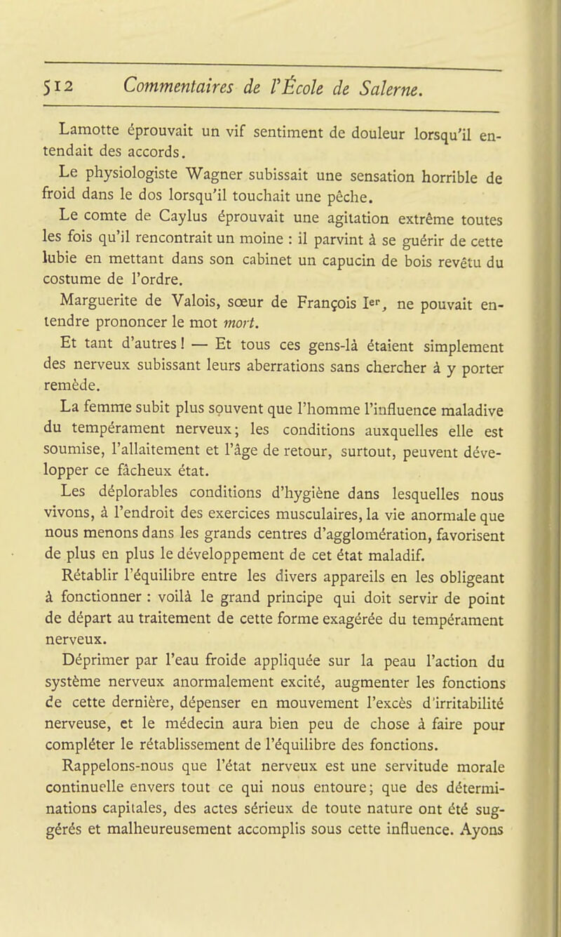 Lamotte éprouvait un vif sentiment de douleur lorsqu'il en- tendait des accords. Le physiologiste Wagner subissait une sensation horrible de froid dans le dos lorsqu'il touchait une pêche. Le comte de Caylus éprouvait une agitation extrême toutes les fois qu'il rencontrait un moine : il parvint à se guérir de cette lubie en mettant dans son cabinet un capucin de bois revêtu du costume de l'ordre. Marguerite de Valois, sœur de François Ie% ne pouvait en- tendre prononcer le mot mort. Et tant d'autres ! — Et tous ces gens-là étaient simplement des nerveux subissant leurs aberrations sans chercher à y porter remède. La femme subit plus souvent que l'homme l'influence maladive du tempérament nerveux; les conditions auxquelles elle est soumise, l'allaitement et l'âge de retour, surtout, peuvent déve- lopper ce fâcheux état. Les déplorables conditions d'hygiène dans lesquelles nous vivons, à l'endroit des exercices musculaires, la vie anormale que nous menons dans les grands centres d'agglomération, favorisent de plus en plus le développement de cet état maladif. Rétablir l'équilibre entre les divers appareils en les obligeant à fonctionner : voilà le grand principe qui doit servir de point de départ au traitement de cette forme exagérée du tempérament nerveux. Déprimer par l'eau froide appliquée sur la peau l'action du système nerveux anormalement excité, augmenter les fonctions de cette dernière, dépenser en mouvement l'excès d'irritabilité nerveuse, et le médecin aura bien peu de chose à faire pour compléter le rétablissement de l'équilibre des fonctions. Rappelons-nous que l'état nerveux est une servitude morale continuelle envers tout ce qui nous entoure; que des détermi- nations capitales, des actes sérieux de toute nature ont été sug- gérés et malheureusement accomplis sous cette influence. Ayons