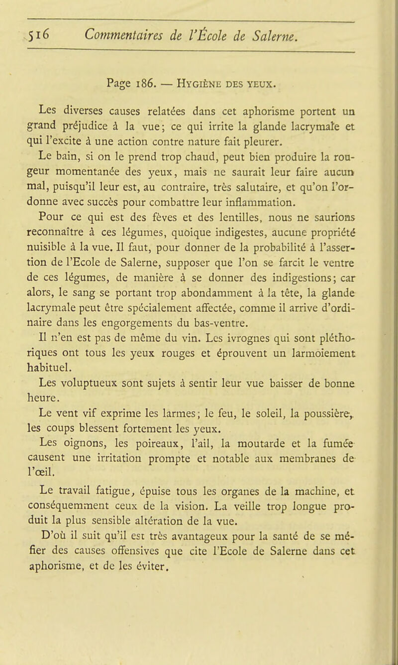 Page i86. — Hygiène des yeux. Les diverses causes relatées dans cet aphorisme portent un grand préjudice à la vue; ce qui irrite la glande lacrymale et qui l'excite à une action contre nature fait pleurer. Le bain, si on le prend trop chaud, peut bien produire la ron- geur momentanée des yeux, mais ne saurait leur faire aucun mal, puisqu'il leur est, au contraire, très salutaire, et qu'on l'or- donne avec succès pour combattre leur inflammation. Pour ce qui est des fèves et des lentilles, nous ne saurions reconnaître à ces légumes, quoique indigestes, aucune propriété nuisible à la vue. Il faut, pour donner de la probabilité à l'asser- tion de l'Ecole de Salerne, supposer que l'on se farcit le ventre de ces légumes, de manière à se donner des indigestions; car alors, le sang se portant trop abondamment à la tète, la glande lacrymale peut être spécialement affectée, comme il arrive d'ordi- naire dans les engorgements du bas-ventre. II n'en est pas de même du vin. Les ivrognes qui sont plétho- riques ont tous les yeux rouges et éprouvent un larmoiement habituel. Les voluptueux sont sujets à sentir leur vue baisser de bonne heure. Le vent vif exprime les larmes; le feu, le soleil, la poussière^ les coups blessent fortement les yeux. Les oignons, les poireaux, l'ail, la moutarde et la fumée causent une irritation prompte et notable aux membranes de l'œil. Le travail fatigue, épuise tous les organes de la machine, et conséquemment ceux de la vision. La veille trop longue pro- duit la plus sensible altération de la vue. D'où il suit qu'il est très avantageux pour la santé de se mé- fier des causes offensives que cite l'Ecole de Salerne dans cet aphorisme, et de les éviter.