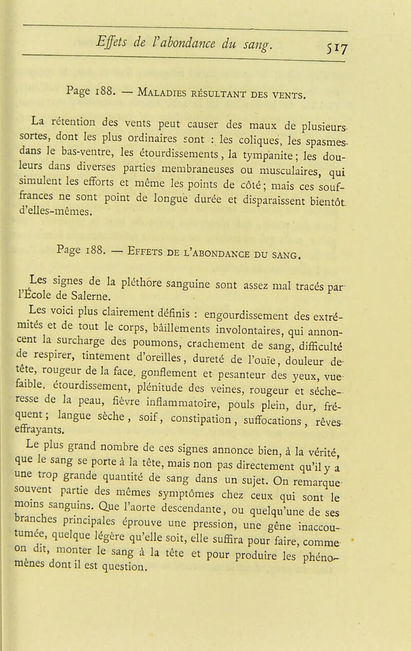 Ejfets de Vabondance du sang. Page 188. — Maladies résultant des vents. La rétention des vents peut causer des maux de plusieurs- sortes, dont les plus ordinaires sont : les coliques, les spasmes- dans le bas-ventre, les étourdissements, la tympanite ; les dou- leurs dans diverses parties membraneuses ou muscukires, qui simulent les efforts et même les points de côté ; mais ces souf- frances ne sont point de longue durée et disparaissent bientôt d'elles-mêmes. Page 188. — Effets de l'abondance du sang. Les signes de la pléthore sanguine sont assez mal tracés par l'Ecole de Salerne. Les voici plus clairement définis : engourdissement des extré- mités et de tout le corps, bâillements involontaires, qui annon- cent la surcharge des poumons, crachement de sang, difficulté de respirer, tintement d'oreilles, dureté de l'ouïe, douleur de- tete, rougeur de la face, gonflement et pesanteur des yeux, vue- faible, étourdissement, plénitude des veines, rougeur et séche- resse de la peau, fièvre inflammatoire, pouls plein, dur fré- quent ; langue sèche, soif, constipation, suff-ocations,'rêves- effrayants. Le plus grand nombre de ces signes annonce bien, à la vérité que le sang se porte à la tête, mais non pas directement qu'il y I une trop grande quantité de sang dans un sujet. On remarque- souvent partie des mêmes symptômes chez ceux qui sont le •moms sanguins. Qut l'aorte descendante, ou quelqu'une de ses branches principales éprouve une pression, une gêne inaccou^ tumée, quelque légère qu'elle soit, elle suffira pour faire, comme on dit monter le sang à la tête et pour produire les phéno- mènes dont il est question.