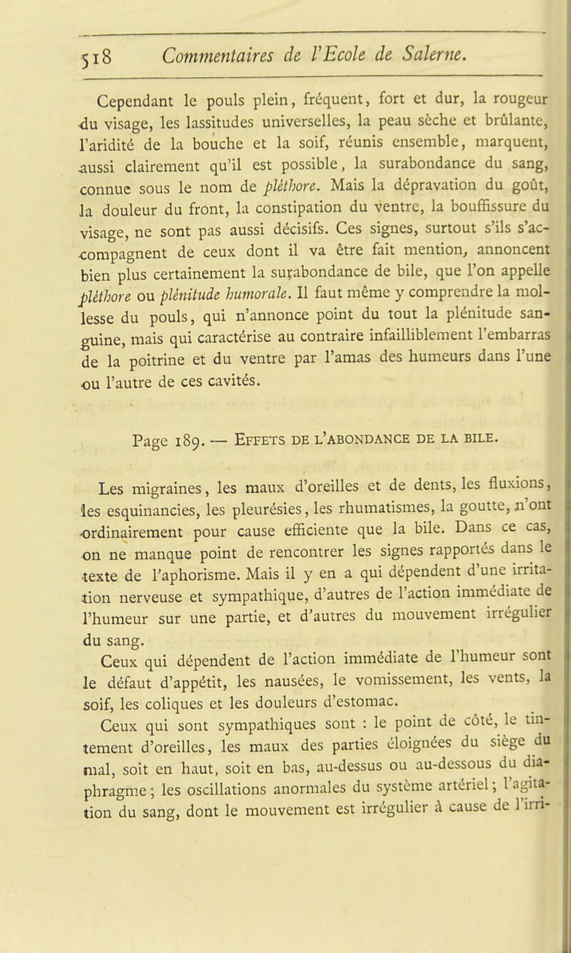 Cependant le pouls plein, fréquent, fort et dur, la rougeur du visage, les lassitudes universelles, la peau sèche et brûlante, l'aridité de la bouche et la soif, réunis ensemble, marquent, ^ussi clairement qu'il est possible, la surabondance du sang, connue sous le nom de pléthore. Mais la dépravation du goût, la douleur du front, la constipation du ventre, la bouffissure du visage, ne sont pas aussi décisifs. Ces signes, surtout s'ils s'ac- compagnent de ceux dont il va être fait mention, annoncent bien plus certainement la surabondance de bile, que l'on appelle pléthore ou plénitude humorale. Il faut même y comprendre la mol- lesse du pouls, qui n'annonce point du tout la plénitude san- guine, mais qui caractérise au contraire infailliblement l'embarras de la poitrine et du ventre par l'amas des humeurs dans l'une ou l'autre de ces cavités. Page 189. — Effets de l'abondance de la bile. Les migraines, les maitx d'oreilles et de dents, les fluxions, les esquinancies, les pleurésies, les rhumatismes, la goutte, ji'ont ordinairement pour cause efficiente que la bile. Dans ce cas, on ne manque point de rencontrer les signes rapportés dans le texte de l'aphorisme. Mais il y en a qui dépendent d'une irrita- tion nerveuse et sympathique, d'autres de l'action immédiate de l'humeur sur une partie, et d'autres du mouvement irréguher du sang. Ceux qui dépendent de l'action immédiate de l'humeur sont le défaut d'appétit, les nausées, le vomissement, les vents, la soif, les coliques et les douleurs d'estomac. Ceux qui sont sympathiques sont : le point de côté, le tm- tement d'oreilles, les maux des parties éloignées du siège du mal, soit en haut, soit en bas, au-dessus ou au-dessous du dia- phragme ; les oscillations anormales du système artériel ; l'agita- tion du sang, dont le mouvement est irrégulier à cause de l'irn-
