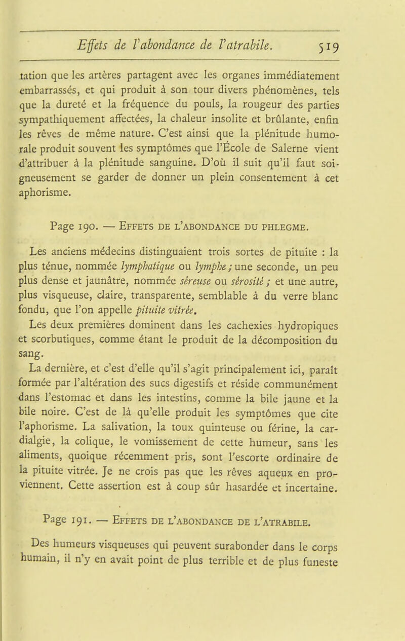 Effets de f abondance de Vatrabile. tation que les artères partagent avec les organes immédiatement embarrassés, et qui produit à son tour divers phénomènes, tels que la dureté et la fréquence du pouls, la rougeur des parties sympathiquement affectées, la chaleur insolite et brûlante, enfin les rêves de même nature. C'est ainsi que la plénitude humo- rale produit souvent les symptômes que l'École de Salerne vient d'attribuer à la plénitude sanguine. D'où il suit qu'il faut soi- gneusement se garder de donner un plein consentement à cet aphorisme. Page 190. — Effets de l'abondance du phlegme. Les anciens médecins distinguaient trois sortes de pituite : la plus ténue, nommée lymphatique ou lymphe ; une seconde, un peu plus dense et jaunâtre, nommée séreuse ou sérosité ; et une autre, plus visqueuse, claire, transparente, semblable à du verre blanc fondu, que l'on appelle pituite vitrée. Les deux premières dominent dans les cachexies hydropiques et scorbutiques, comme étant le produit de la décomposition du sang. La dernière, et c'est d'elle qu'il s'agit principalement ici, paraît formée par l'altération des sucs digestifs et réside communément dans l'estomac et dans les intestins, comme la bile jaune et la bile noire. C'est de là qu'elle produit les symptômes que cite l'aphorisme. La salivation, la toux quinteuse ou férine, la car- dialgie, la coHque, le vomissement de cette humeur, sans les aliments, quoique récemment pris, sont l'escorte ordinaire de la pituite vitrée. Je ne crois pas que les rêves aqueux en pro- viennent. Cette assertion est à coup sûr hasardée et incertaine. Page 191, — Effets de l'abondance de l'atrabile. Des humeurs visqueuses qui peuvent surabonder dans le corps humain, il n'y en avait point de plus terrible et de plus funeste