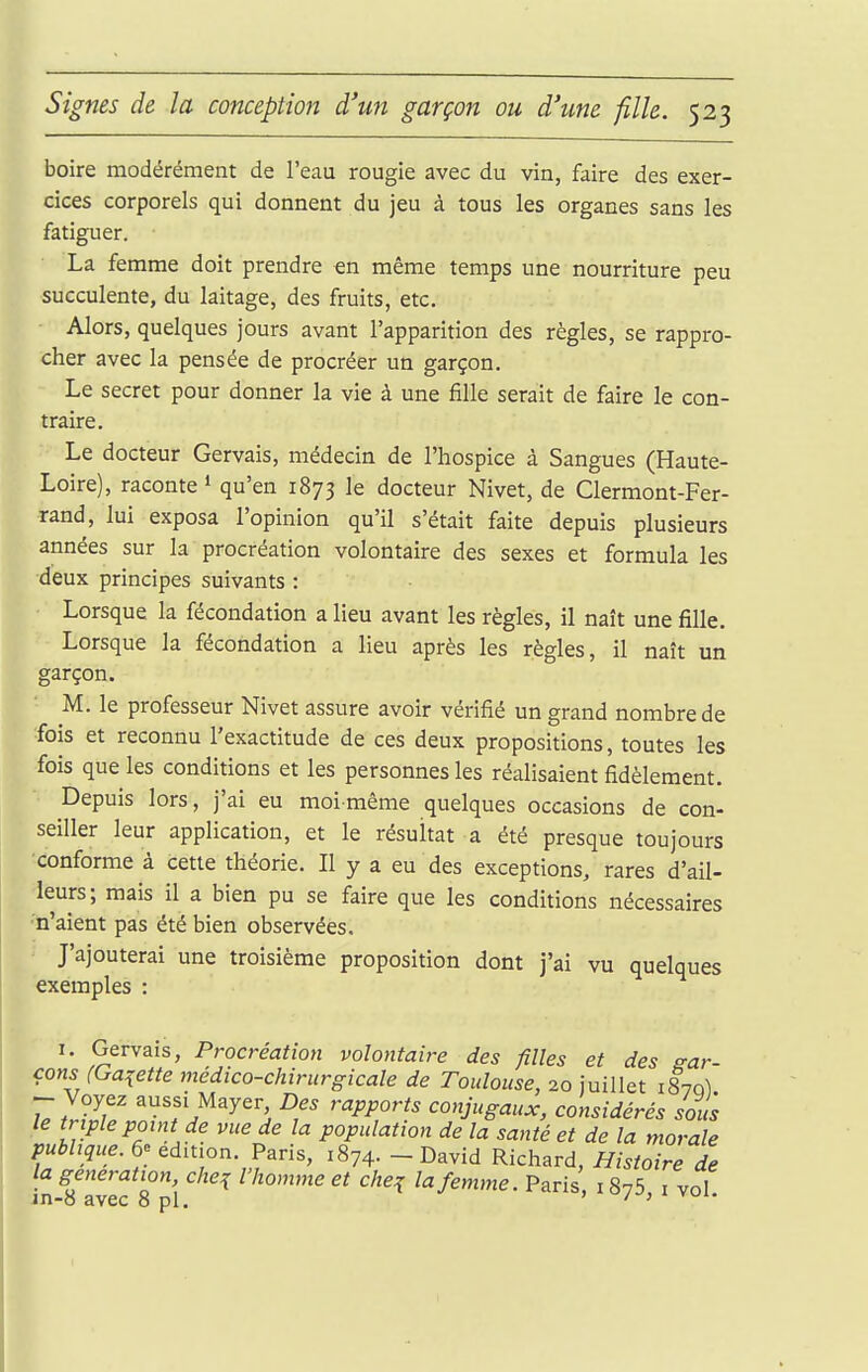 boire modérément de l'eau rougie avec du vin, faire des exer- cices corporels qui donnent du jeu à tous les organes sans les fatiguer. La femme doit prendre en même temps une nourriture peu succulente, du laitage, des fruits, etc. Alors, quelques jours avant l'apparition des règles, se rappro- cher avec la pensée de procréer un garçon. Le secret pour donner la vie à une fille serait de faire le con- traire. Le docteur Gervais, médecin de l'hospice à Sangues (Haute- Loire), raconte! qu'en 1873 le docteur Nivet, de Clermont-Fer- rand, lui exposa l'opinion qu'il s'était faite depuis plusieurs années sur la procréation volontaire des sexes et formula les deux principes suivants : Lorsque la fécondation a lieu avant les règles, il naît une fille. Lorsque la fécondation a lieu après les règles, il naît un garçon. M. le professeur Nivet assure avoir vérifié un grand nombre de fois et reconnu l'exactitude de ces deux propositions, toutes les fois que les conditions et les personnes les réalisaient fidèlement. Depuis lors, j'ai eu moi-même quelques occasions de con- seiller leur application, et le résultat a été presque toujours conforme à cette théorie. Il y a eu des exceptions, rares d'ail- leurs; mais il a bien pu se faire que les conditions nécessaires n'aient pas été bien observées. J'ajouterai une troisième proposition dont j'ai vu quelques exemples : 1. Gervais, Procréation volontaire des filles et des gar- çons (Galette médico-chirurgicale de Toulouse, 20 juillet 1870! ^ Voyez aussi Mayer Des rapports conjugaux, considérés sous le triple point de vue de la population de la santé et de la morale publique. 6e édition. Paris, 1874. - David Richard, Histoire de la génération che^ l'homme et che^ la femme. Paris, 1875, i vol