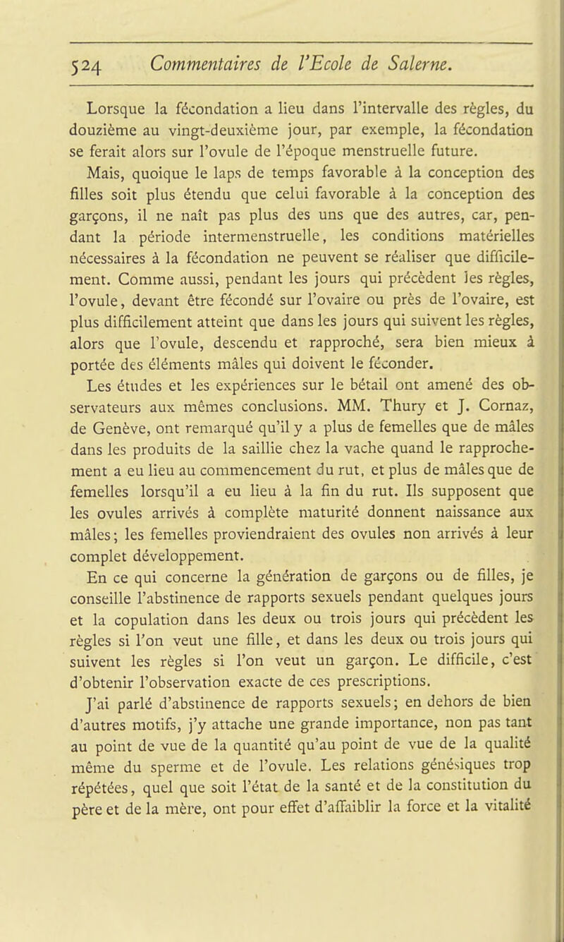 Lorsque la fécondation a lieu dans l'intervalle des règles, du douzième au vingt-deuxième jour, par exemple, la fécondation se ferait alors sur l'ovule de l'époque menstruelle future. Mais, quoique le laps de temps favorable à la conception des filles soit plus étendu que celui favorable à la conception des garçons, il ne naît pas plus des uns que des autres, car, pen- dant la période intermenstruelle, les conditions matérielles nécessaires à la fécondation ne peuvent se réaliser que difficile- ment. Comme aussi, pendant les jours qui précèdent les règles, l'ovule, devant être fécondé sur l'ovaire ou près de l'ovaire, est plus difficilement atteint que dans les jours qui suivent les règles, alors que l'ovule, descendu et rapproché, sera bien mieux à portée des éléments mâles qui doivent le féconder. Les études et les expériences sur le bétail ont amené des ob- servateurs aux mêmes conclusions. MM. Thury et J. Cornaz, de Genève, ont remarqué qu'il y a plus de femelles que de mâles dans les produits de la saillie chez la vache quand le rapproche- ment a eu lieu au commencement du rut, et plus de mâles que de femelles lorsqu'il a eu lieu à la fin du rut. Ils supposent que les ovules arrivés à complète maturité donnent naissance aux mâles ; les femelles proviendraient des ovules non arrivés à leur complet développement. En ce qui concerne la génération de garçons ou de filles, je conseille l'abstinence de rapports sexuels pendant quelques jours et la copulation dans les deux ou trois jours qui précèdent les règles si l'on veut une fille, et dans les deux ou trois jours qui suivent les règles si l'on veut un garçon. Le difficile, c'est d'obtenir l'observation exacte de ces prescriptions. J'ai parlé d'abstinence de rapports sexuels ; en dehors de bien d'autres motifs, j'y attache une grande importance, non pas tant au point de vue de la quantité qu'au point de vue de la qualité même du sperme et de l'ovule. Les relations génésiques trop répétées, quel que soit l'état de la santé et de la constitution du père et de la mère, ont pour eff'et d'affaiblir la force et la vitalité