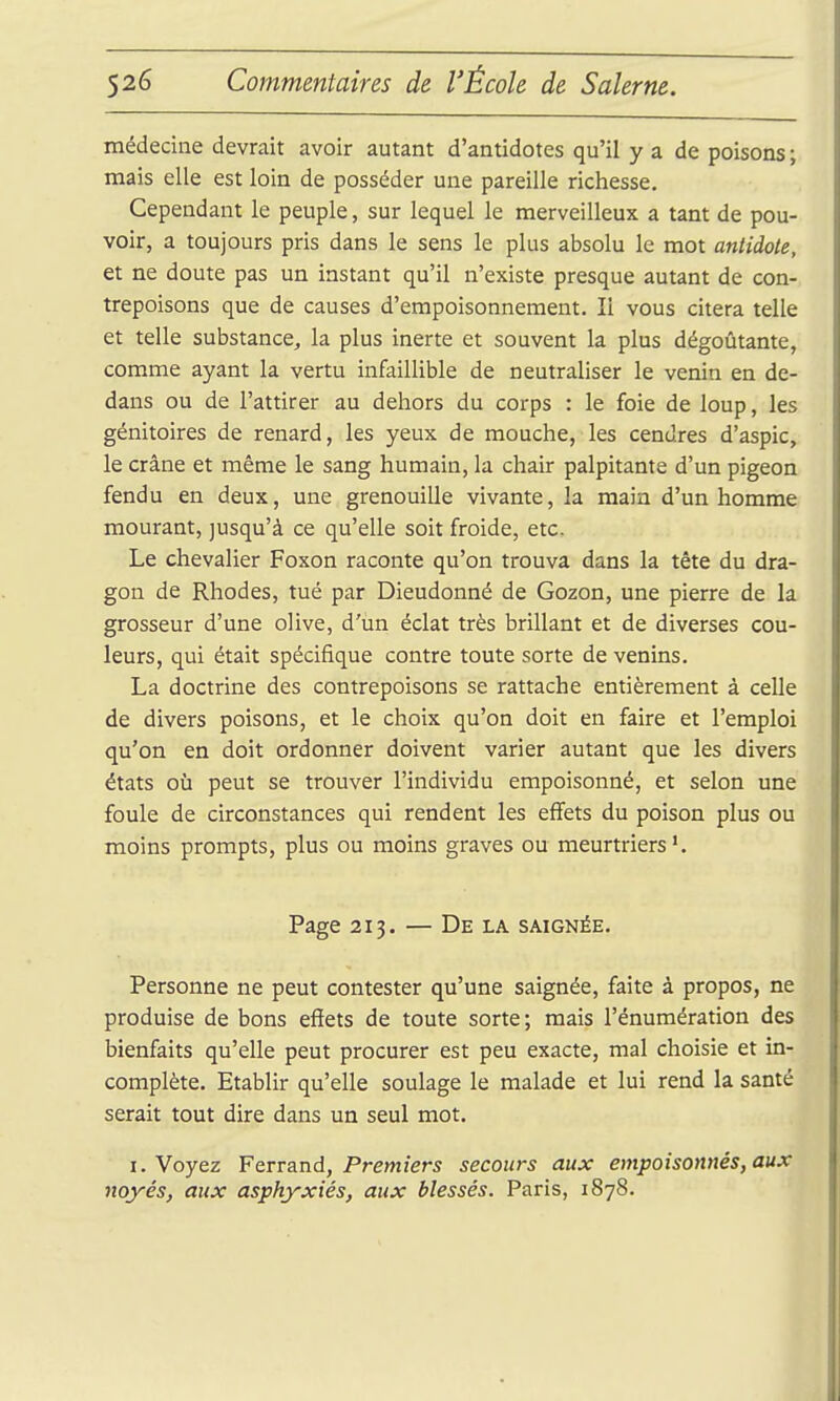 médecine devrait avoir autant d'antidotes qu'il y a de poisons ; mais elle est loin de posséder une pareille richesse. Cependant le peuple, sur lequel le merveilleux a tant de pou- voir, a toujours pris dans le sens le plus absolu le mot antidote, et ne doute pas un instant qu'il n'existe presque autant de con- trepoisons que de causes d'empoisonnement. Il vous citera telle et telle substance, la plus inerte et souvent la plus dégoûtante, comme ayant la vertu infaillible de neutraliser le venin en de- dans ou de l'attirer au dehors du corps : le foie de loup, les génitoires de renard, les yeux de mouche, les cendres d'aspic, le crâne et même le sang humain, la chair palpitante d'un pigeon fendu en deux, une grenouille vivante, la main d'un homme mourant, jusqu'à ce qu'elle soit froide, etc. Le chevalier Foxon raconte qu'on trouva dans la tête du dra- gon de Rhodes, tué par Dieudonné de Gozon, une pierre de la grosseur d'une olive, d'un éclat très brillant et de diverses cou- leurs, qui était spécifique contre toute sorte de venins. La doctrine des contrepoisons se rattache entièrement à celle de divers poisons, et le choix qu'on doit en faire et l'emploi qu'on en doit ordonner doivent varier autant que les divers états où peut se trouver l'individu empoisonné, et selon une foule de circonstances qui rendent les effets du poison plus ou moins prompts, plus ou moins graves ou meurtriers. Page 213. — De la saignée. Personne ne peut contester qu'une saignée, faite à propos, ne produise de bons efiets de toute sorte; mais l'énumération des bienfaits qu'elle peut procurer est peu exacte, mal choisie et in- complète. Etablir qu'elle soulage le malade et lui rend la santé serait tout dire dans un seul mot. I. Voyez ¥Qvva.nd, Premiers secours aux empoisonnés, aux noyés, aux asphyxiés, aux blessés. Paris, 1878.