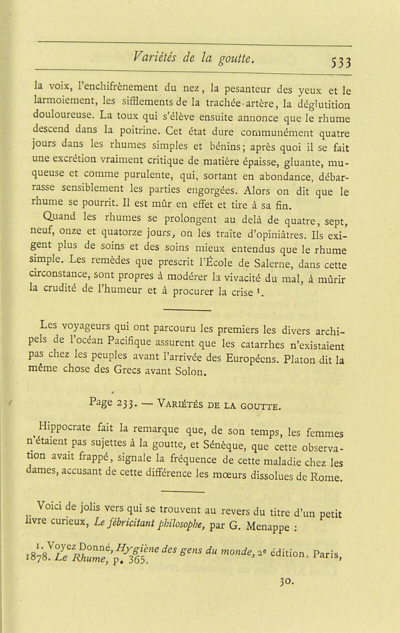 Variétés de la goutte. la voix, l'enchifrènement du nez, k pesanteur des yeux et le larmoiement, les sifflements de la trachée-artère, la déglutition douloureuse. La toux qui s'élève ensuite annonce que le rhume descend dans la poitrine. Cet état dure communément quatre jours dans les rhumes simples et bénins; après quoi il se fait une excrétion vraiment critique de matière épaisse, gluante, mu- queuse et comme purulente, qui, sortant en abondance, débar- rasse sensiblement les parties engorgées. Alors on dit que le rhume se pourrit. Il est mûr en effet et tire à sa fin. Quand les rhumes se prolongent au delà de quatre, sept, neuf, onze et quatorze jours, on les traite d'opiniâtres. Ils exi- gent plus de soins et des soins mieux entendus que le rhume simple. Les remèdes que prescrit l'École de Salerne, dans cette cu-constance, sont propres à modérer la vivacité du mal, à mûrir la crudité de l'humeur et à procurer la crise Les voyageurs qui ont parcouru les premiers les divers archi- pels de l'océan Pacifique assurent que les catarrhes n'existaient pas chez les peuples avant l'arrivée des Européens. Platon dit la même chose des Grecs avant Solon. Page 233. — Variétés de la goutte. ^Hippocrate fait la remarque que, de son temps, les femmes n étaient pas sujettes à la goutte, et Sénèque, que cette observa- tion avait frappé, signale la fréquence de cette maladie chez les dames, accusant de cette différence les moeurs dissolues de Rome. Voici de jolis vers qui se trouvent au revers du titre d'un petit hvre curieux, Le fébricitant philosophe, par G. Menappe : 30.