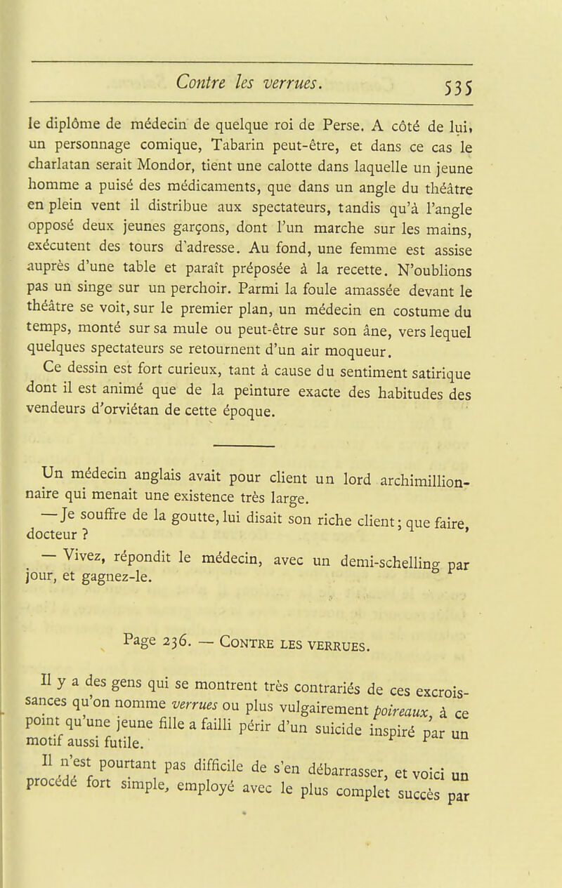 Contre les verrues. le diplôme de médecin de quelque roi de Perse. A côté de lui. un personnage comique, Tabarin peut-être, et dans ce cas le charlatan serait Mondor, tient une calotte dans laquelle un jeune homme a puisé des médicaments, que dans un angle du théâtre en plein vent il distribue aux spectateurs, tandis qu'à l'angle opposé deux jeunes garçons, dont l'un marche sur les mains, exécutent des tours d'adresse. Au fond, une femme est assise auprès d'une table et paraît préposée à la recette. N'oublions pas un singe sur un perchoir. Parmi la foule amassée devant le théâtre se voit, sur le premier plan, un médecin en costume du temps, monté sur sa mule ou peut-être sur son âne, vers lequel quelques spectateurs se retournent d'un air moqueur. Ce dessin est fort curieux, tant à cause du sentiment satirique dont il est animé que de la peinture exacte des habitudes des vendeurs d'orviétan de cette époque. Un médecin anglais avait pour client un lord archimillion- naire qui menait une existence très large. — Je souffre de la goutte, lui disait son riche client; que faire docteur ? ' - Vivez, répondit le médecin, avec un demi-schelling par jour, et gagnez-le. Page 236. — Contre les verrues. Il y a des gens qui se montrent très contrariés de ces excrois- sances qu'on nomme verrues ou plus vulgairement poireaux à ce pomt qu une jeune fille a failli périr d'un suicide inspiré par un motif aussi futile. r r Il n'est pourtant pas difficile de s'en débarrasser, et voici un procédé fort simple, employé avec le plus complet succès par