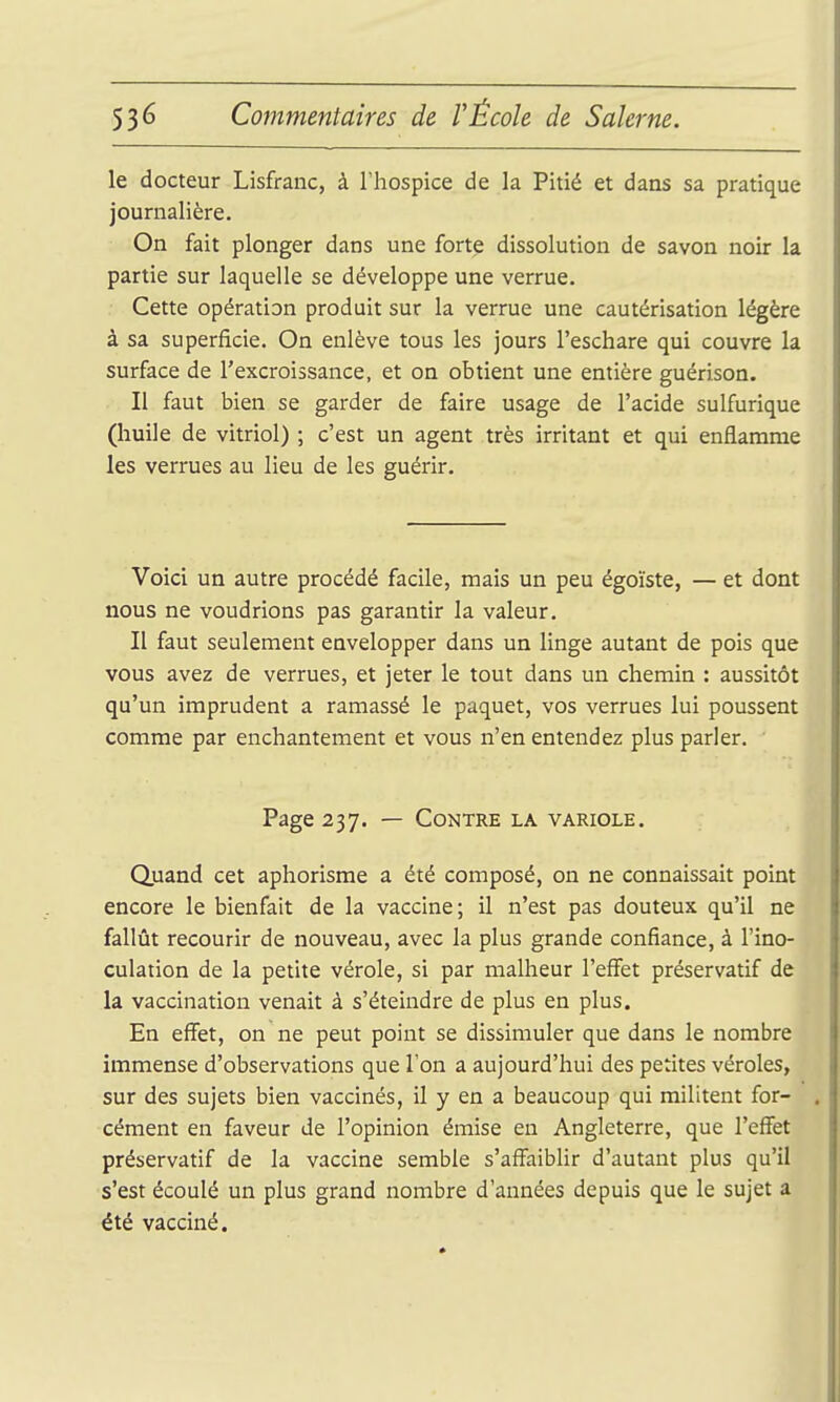 le docteur Lisfranc, à l'hospice de la Pitié et dans sa pratique journalière. On fait plonger dans une forte dissolution de savon noir la partie sur laquelle se développe une verrue. Cette opération produit sur la verrue une cautérisation légère à sa superficie. On enlève tous les jours l'eschare qui couvre la surface de l'excroissance, et on obtient une entière guérison. Il faut bien se garder de faire usage de l'acide sulfurique (huile de vitriol) ; c'est un agent très irritant et qui enflamme les verrues au lieu de les guérir. Voici un autre procédé facile, mais un peu égoïste, — et dont nous ne voudrions pas garantir la valeur. Il faut seulement envelopper dans un linge autant de pois que vous avez de verrues, et jeter le tout dans un chemin : aussitôt qu'un imprudent a ramassé le paquet, vos verrues lui poussent comme par enchantement et vous n'en entendez plus parler. Page 237. — Contre la variole. Quand cet aphorisme a été composé, on ne connaissait point encore le bienfait de la vaccine; il n'est pas douteux qu'il ne fallût recourir de nouveau, avec la plus grande confiance, à l'ino- culation de la petite vérole, si par malheur l'effet préservatif de la vaccination venait à s'éteindre de plus en plus. En effet, on ne peut point se dissimuler que dans le nombre immense d'observations que Ton a aujourd'hui des petites véroles, sur des sujets bien vaccinés, il y en a beaucoup qui militent for- cément en faveur de l'opinion émise en Angleterre, que l'effet préservatif de la vaccine semble s'affaiblir d'autant plus qu'il s'est écoulé un plus grand nombre d'années depuis que le sujet a été vacciné.