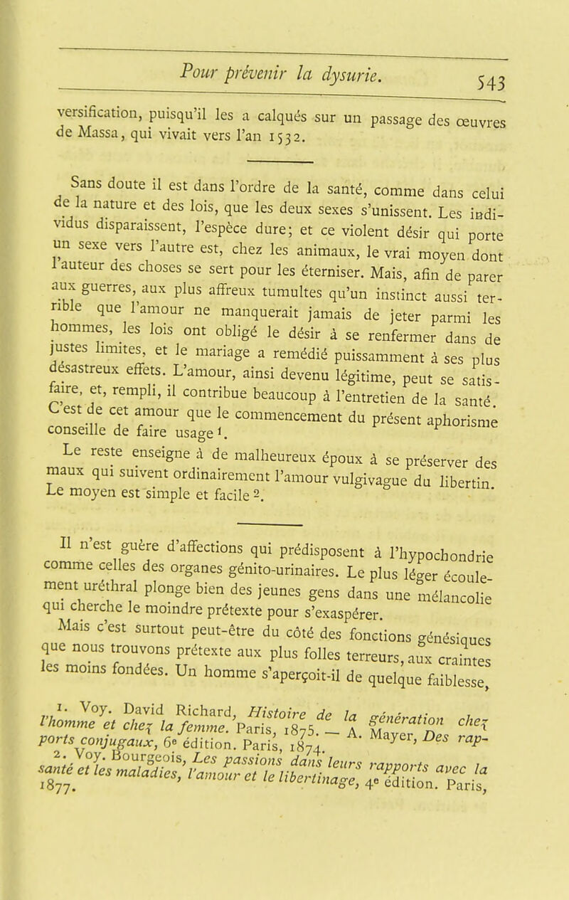 Pour prévenir la dysurie. versification, puisqu'il les a calqués sur un passage des œuvres de Massa, qui vivait vers l'an 1532. Sans doute il est dans l'ordre de la santé, comme dans celui de la nature et des lois, que les deux sexes s'unissent. Les indi- vidus disparaissent, l'espèce dure; et ce violent désir qui porte un sexe vers l'autre est, chez les animaux, le vrai moyen dont 1 auteur des choses se sert pour les éterniser. Mais, afin de parer aux guerres, aux plus aff^reux tumultes qu'un instinct aussi ter- rible que l'amour ne manquerait jamais de jeter parmi les hommes, les lois ont obligé le désir à se renfermer dans de justes limites, et le mariage a remédié puissamment à ses plus désastreux eff^ets. L'amour, ainsi devenu légitime, peut se satis- taire. et, rempli, il contribue beaucoup à l'entretien de la santé C est de cet amour que le commencement du présent aphorisme conseille de faire usage <. Le reste enseigne à de malheureux époux à se préserver des maux qui suivent ordinairement l'amour vulgivague du libertin Le moyen est simple et facile 2. Il n'est guère d'affections qui prédisposent à l'hypochondrie comme celles des organes génito-urinaires. Le plus lé^er écoule ment uréthral plonge bien des jeunes gens dans une mélancolie qui cherche le moindre prétexte pour s'exaspérer Mais c'est surtout peut-être du côté des foncions génésiques que nous trouvons prétexte aux plus folles terreurs, aux craLs les moins fondées. Un homme s'aperçoit-il de quelque faiblesse'