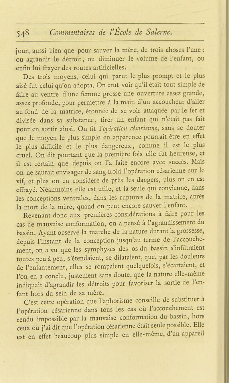 jour, aussi bien que pour sauver la mère, de trois choses l'une : ou agrandir le détroit, ou diminuer le volume de l'enfant, ou enfin lui frayer des routes artificielles. Des trois moyens, celui qui parut le plus prompt et le plus aisé fut celui qu'on adopta. On crut voir qu'il était tout simple de faire au ventre d'une femme grosse une ouverture assez grande, assez profonde, pour permettre à la main d'un accoucheur d'aller au fond de la matrice, étonnée de se voir attaquée par le fer et divisée dans sa substance, tirer un enfant qui n'était pas fait pour en sortir ainsi. On fit l'opération césarienne, sans se douter que le moyen le plus simple en apparence pourrait être en effet le plus difficile et le plus dangereux, comme il est le plus cruel. On dit pourtant que la première fois elle fut heureuse, et il est certain que depuis oii l'a faite encore avec succès. Mais on ne saurait envisager de sang froid l'opération césarienne sur le vif, et plus on en considère de près les dangers, plus on en est effrayé. Néanmoins elle est utile, et la seule qui convienne, dans les conceptions ventrales, dans les ruptures de la matrice, après la mort de la mère, quand on peut encore sauver l'enfant. Revenant donc aux premières considérations à faire pour les cas de mauvaise conformation, on a pensé à l'agrandissement du bassin. Ayant observé la marche de la nature durant la grossesse, depuis l'instant de la conception jusqu'au terme de l'accouche- ment, on a vu que les symphyses des os du bassin s'infihraient toutes peu à peu, s'étendaient, se dilataient, que, par les douleurs de l'enfantement, elles se rompaient quelquefois, s'écartaient, et l'on en a conclu, justement sans doute, que la nature elle-même indiquait d'agrandir les détroits pour favoriser la sortie de l'en- fant hors du sein de sa mère. C'est cette opération que l'aphorisme conseille de substituer à l'opération césarienne dans tous les cas où l'accouchement est rendu impossible par la mauvaise conformation du bassin, hors ceux où j'ai dit que l'opération césarienne était seule possible. Elle est en effet beaucoup plus simple en elle-même, d'un appareil