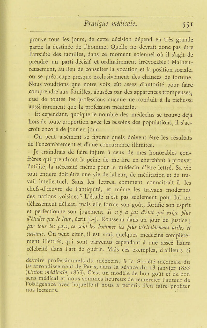 prouve tous les jours, de cette décision dépend en très grande partie la destinée de l'homme. Quelle ne devrait donc pas être l'anxiété des familles, dans ce moment solennel où il s'agit de prendre un parti décisif et ordinairement irrévocable? Malheu- reusement, au lieu de consulter la vocation et la position sociale, on se préoccupe presque exclusivement des chances de fortune. Nous voudrions que notre voix eût assez d'autorité pour faire comprendre aux familles, abusées par des apparences trompeuses, que de toutes les professions aucune ne conduit à la richesse aussi rarement que la profession médicale. Et cependant, quoique le nombre des médecins se trouve déjà hors de toute proportion avec les besoins des populations, il s'ac- croît encore de jour en jour. On peut aisément se figurer quels doivent être les résultats de l'encombrement et d'une concurrence illimitée. Je craindrais de faire injure à ceux de mes honorables con- frères qui prendront la peine de me lire en cherchant à prouver l'utilité, la nécessité même pour le médecin d'être lettré. Sa vie tout entière doit être une vie de labeur, de méditation et de tra~ vail intellectuel. Sans les lettres, comment connaîtrait-il les chefs-d'œuvre de l'antiquité, et même les travaux modernes des nations voisines ? L'étude n'est pas seulement pour lui un délassement délicat, mais elle forme son goût, fortifie son esprit et perfectionne son jugement. // n'y a pas d'état qui exige plus d'éludés que le leur, écrit J.-J. Rousseau dans un jour de justice ; par tous les pays, ce sont les hommes les plus véritablement utiles et savants. On peut citer, il est vrai, quelques médecins complète- ment illettrés, qui sont parvenus cependant à une assez haute célébrité dans l'art de guérir. Mais ces exemples, d'ailleurs si devoirs professionnels du médecin, à la Société médicale du I arrondissement de Paris, dans la séance du i3 janvier i853 [Union médicale, i853). C'est un modèle de bon goût et de bon sens médical et nous sommes heureux de remercier l'auteur de l'obligeance avec laquelle il nous a permis d'en faire profiter nos lecteurs.