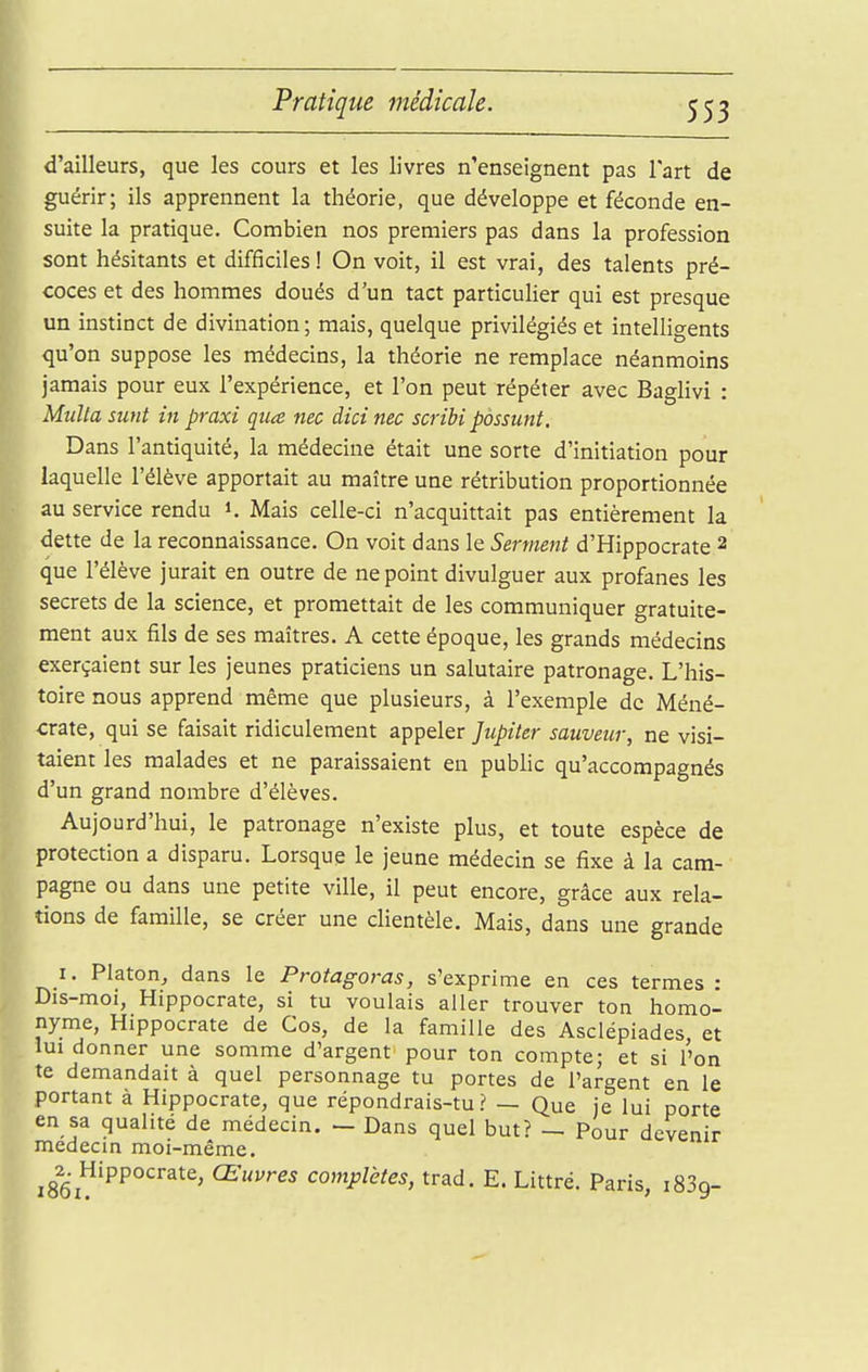 d'ailleurs, que les cours et les livres n'enseignent pas lart de guérir; ils apprennent la théorie, que développe et féconde en- suite la pratique. Combien nos premiers pas dans la profession sont hésitants et difficiles ! On voit, il est vrai, des talents pré- coces et des hommes doués d'un tact particulier qui est presque un instinct de divination; mais, quelque privilégiés et intelligents qu'on suppose les médecins, la théorie ne remplace néanmoins jamais pour eux l'expérience, et l'on peut répéter avec Baglivi : MuUasunt in praxi qiia nec dicinec scribi pàssunt. Dans l'antiquité, la médecine était une sorte d'initiation pour laquelle l'élève apportait au maître une rétribution proportionnée au service rendu i. Mais celle-ci n'acquittait pas entièrement la dette de la reconnaissance. On voit dans le Serment d'Hippocrate 2 que l'élève jurait en outre de ne point divulguer aux profanes les secrets de la science, et promettait de les communiquer gratuite- ment aux fils de ses maîtres. A cette époque, les grands médecins exerçaient sur les jeunes praticiens un salutaire patronage. L'his- toire nous apprend même que plusieurs, à l'exemple de Méné- crate, qui se faisait ridiculement appeler Jupiter sauveur, ne visi- taient les malades et ne paraissaient en public qu'accompagnés d'un grand nombre d'élèves. Aujourd'hui, le patronage n'existe plus, et toute espèce de protection a disparu. Lorsque le jeune médecin se fixe à la cam- pagne ou dans une petite ville, il peut encore, grâce aux rela- tions de famille, se créer une clientèle. Mais, dans une grande I. Platon, dans le Protagoras, s'exprime en ces termes : Dis-moi, Hippocrate, si tu voulais aller trouver ton homo- nyme, Hippocrate de Ces, de la famille des Asclépiades et lui donner une somme d'argent pour ton compte; et si l'on te demandait à quel personnage tu portes de l'argent en le portant à Hippocrate, que répondrais-tu? — Que je lui porte en sa qualité de médecin. - Dans quel but? — Pour devenir médecin moi-même, ^^2^. Hippocrate, Œuvres complètes, trad. E. Littré. Paris, iSSg-