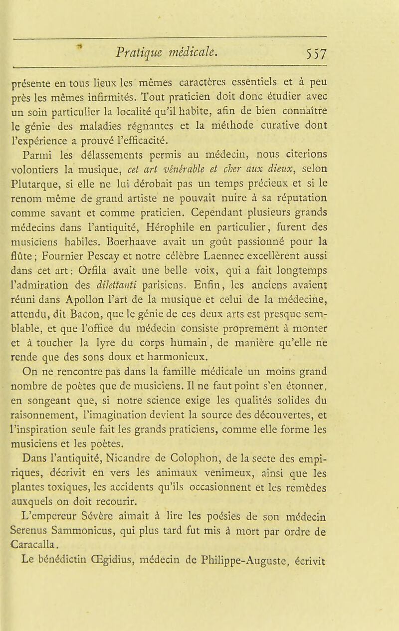 présente en tous lieux les mêmes caractères essentiels et à peu près les mêmes infirmités. Tout praticien doit donc étudier avec un soin particulier la localité qu'il habite, afin de bien connaître le génie des maladies régnantes et la méthode curative dont l'expérience a prouvé l'efficacité. Parmi les délassements permis au médecin, nous citerions volontiers la musique, cet art vénérable et cher aux dieux, selon Plutarque, si elle ne lui dérobait pas un temps précieux et si le renom même de grand artiste ne pouvait nuire à sa réputation comme savant et comme praticien. Cependant plusieurs grands médecins dans l'antiquité, Hérophile en particuher, furent des musiciens habiles. Boerhaave avait un goût passionné pour la flûte ; Fournier Pescay et notre célèbre Laennec excellèrent aussi dans cet art ; Orfila avait une belle voix, qui a fait longtemps l'admiration des dilettanti parisiens. Enfin, les anciens avaient réuni dans Apollon l'art de la musique et celui de la médecine, attendu, dit Bacon, que le génie de ces deux arts est presque sem- blable, et que l'office du médecin consiste proprement à monter et à toucher la lyre du corps humain, de manière qu'elle ne rende que des sons doux et harmonieux. On ne rencontre pas dans la famille médicale un moins grand nombre de poètes que de musiciens. Il ne faut point s'en étonner, en songeant que, si notre science exige les qualités solides du raisonnement, l'imagination devient la source des découvertes, et l'inspiration seule fait les grands praticiens, comme elle forme les musiciens et les poètes. Dans l'antiquité, Nicandre de Colophon, de la secte des empi- riques, décrivit en vers les animaux venimeux, ainsi que les plantes toxiques, les accidents qu'ils occasionnent et les remèdes auxquels on doit recourir. L'empereur Sévère aimait à lire les poésies de son médecin Serenus Sammonicus, qui plus tard fut mis à mort par ordre de Caracalla. Le bénédictin Œgidius, médecin de Philippe-Auguste, écrivit